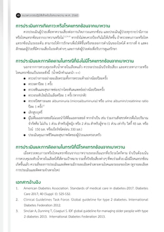 แนวทางเวชปฏิบัติส�ำหรับโรคเบาหวาน พ.ศ. 256040
การประเมินการเกิดภาวะหรือโรคแทรกซ้อนจากเบาหวาน
ควรประเมินผู้ป่วยเพื่อหาความเสี่ยงต่อการเกิดภาวะแทรกซ้อน และประเมินผู้ป่วยทุกรายว่ามีภาวะ
หรือโรคแทรกซ้อนจากเบาหวานหรือไม่1,2,9-14
หากยังไม่พบควรป้องกันไม่ให้เกิดขึ้น ถ้าตรวจพบภาวะหรือโรค
แทรกซ้อนในระยะต้น สามารถให้การรักษาเพื่อให้ดีขึ้นหรือชะลอการด�ำเนินของโรคได้ ตารางที่ 4 แสดง
ลักษณะผู้ป่วยที่มีความเสี่ยงในระดับต่างๆ และการส่งผู้ป่วยต่อเพื่อรับการดูแลรักษา
การประเมินและการติดตามในกรณีที่ยังไม่มีโรคแทรกซ้อนจากเบาหวาน
นอกจากการควบคุมระดับน�้ำตาลในเลือดแล้ว ควรจะประเมินปัจจัยเสี่ยง และตรวจหาภาวะหรือ
โรคแทรกซ้อนเป็นระยะดังนี้ (น�้ำหนักค�ำแนะน�ำ ++)
	 ตรวจร่างกายอย่างละเอียดรวมทั้งการตรวจเท้าอย่างน้อยปีละครั้ง
	 ตรวจตาปีละ 1 ครั้ง
	 ตรวจฟันและสุขภาพช่องปากโดยทันตแพทย์อย่างน้อยปีละครั้ง
	 ตรวจระดับไขมันในเลือดปีละ 1 ครั้ง (หากปกติ)
	 ตรวจปัสสาวะและ albuminuria (microalbuminuria) หรือ urine albumin/creatinine ratio
	 ปีละ 1 ครั้ง12
	 เลิกสูบบุหรี่
	 ผู้ไม่ดื่มแอลกอฮอล์ไม่แนะน�ำให้ดื่มแอลกอฮอล์ หากจ�ำเป็น เช่น ร่วมงานสังสรรค์ควรดื่มในปริมาณ
	 จ�ำกัดคือ ไม่เกิน 1 ส่วน ส�ำหรับผู้หญิง หรือ 2 ส่วน ส�ำหรับผู้ชาย (1 ส่วน เท่ากับ วิสกี้ 45 มล. หรือ
	 ไวน์ 150 มล. หรือเบียร์ชนิดอ่อน 330 มล.)
	 ประเมินคุณภาพชีวิตและสุขภาพจิตของผู้ป่วยและครอบครัว
การประเมินและการติดตามในกรณีที่มีโรคแทรกซ้อนจากเบาหวาน
เมื่อตรวจพบภาวะหรือโรคแทรกซ้อนจากเบาหวานระยะเริ่มแรกที่อวัยวะใดก็ตาม จ�ำเป็นต้องเน้น
การควบคุมระดับน�้ำตาลในเลือดให้ได้ตามเป้าหมายรวมทั้งปัจจัยเสี่ยงต่างๆที่พบร่วมด้วยเมื่อมีโรคแทรกซ้อน
เกิดขึ้นแล้ว ความถี่ของการประเมินและติดตามมีรายละเอียดจ�ำเพาะตามโรคและระยะของโรค (ดูรายละเอียด
การประเมินและติดตามจ�ำเพาะโรค)
เอกสารอ้างอิง
1.	 American Diabetes Association. Standards of medical care in diabetes-2017. Diabetes
Care 2017; 40 (Suppl 1): S25-S32.
2.	 Clinical Guidelines Task Force. Global guideline for type 2 diabetes. International
Diabetes Federation 2012.
3.	 Sinclair A, Dunning T, Coagiuri S. IDF global guideline for managing older people with type
2 diabetes 2013. International Diabetes Federation 2013.
 