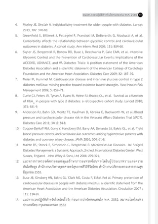 แนวทางเวชปฏิบัติส�ำหรับโรคเบาหวาน พ.ศ. 2560 41
4.	 Morley JE, Sinclair A. Individualizing treatment for older people with diabetes. Lancet
2013; 382: 378-80.
5.	 Greenfield S, Billimek J, Pellegrini F, Franciosi M, DeBerardis G, Nicolucci A, et al.
Comorbidity affects the relationship between glycemic control and cardiovascular
outcomes in diabetes. A cohort study. Ann Intern Med 2009; 151: 854-60.
6.	 Skyler JS, Bergenstal R, Bonow RO, Buse J, Deedwania P, Gale EAM, et al. Intensive
Glycemic Control and the Prevention of Cardiovascular Events: Implications of the
ACCORD, ADVANCE, and VA Diabetes Trials: A position statement of the American
Diabetes Association and a scientific statement of the American College of Cardiology
Foundation and the American Heart Association. Diabetes Care 2009; 32: 187–92.
7.	 Meier M, Hummel M. Cardiovascular disease and intensive glucose control in type 2
diabetes mellitus: moving practice toward evidence-based strategies. Vasc Health Risk
Management 2009; 5: 859–71.
8.	 Currie CJ, Peters JR, Tynan A, Evans M, Heine RJ, Bracco OL, et al. Survival as a function
of HbA1c
in people with type 2 diabetes: a retrospective cohort study. Lancet 2010;
375: 481-9.
9.	 Anderson RJ, Bahn GD, Moritz TE, Kaufman D, Abraira C, Duckworth W, et al..Blood
pressure and cardiovascular disease risk in the Veterans Affairs Diabetes Trial (VADT).
Diabetes Care 2011; 34(1): 34-8.
10.	 Cooper-DeHoff RM, Gong Y, Handberg EM, Barry AA, Denardo SJ, Bakris GL, et al. Tight
blood pressure control and cardiovascular outcomes among hypertensive patients with
diabetes and coronary artery disease. JAMA 2010; 304: 61-8.
11.	 Mazze RS, Strock E, Simonson G, Bergenstal R. Macrovascular Diseases. In: Staged
Diabetes Management: a Systemic Approach, 2nd ed. International Diabetes Center. West
Sussex, England. John Wiley & Sons, Ltd 2004: 299-321.
12.	 แนวทางการตรวจคัดกรองและดูแลรักษาภาวะแทรกซ้อนทางไตในผู้ป่วยเบาหวานและความ
ดันโลหิตสูง ส�ำนักงานบริหารยุทธศาสตร์สุขภาพดีวิถีชีวิตไทย ส�ำนักงานปลัดกระทรวงสาธารณสุข
มิถุนายน 2555.
13.	 Buse JB, Ginsberg HN, Bakris GL, Clark NG, Costa F, Eckel Ret al. Primary prevention of
cardiovascular diseases in people with diabetes mellitus: a scientific statement from the
American Heart Association and the American Diabetes Association. Circulation 2007 ;
115: 114-26.
14.	 แนวทางเวชปฏิบัติส�ำหรับโรคไตเรื้อรัง ก่อนการบ�ำบัดทดแทนไต พ.ศ. 2552. สมาคมโรคไตแห่ง
ประเทศไทย กรุงเทพมหานคร 2552
 