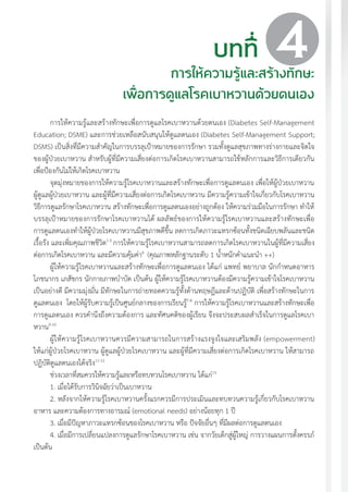 แนวทางเวชปฏิบัติส�ำหรับโรคเบาหวาน พ.ศ. 2560 45
บทที่
การให้ความรู้และสร้างทักษะ
เพื่อการดูแลโรคเบาหวานด้วยตนเอง
การให้ความรู้และสร้างทักษะเพื่อการดูแลโรคเบาหวานด้วยตนเอง (Diabetes Self-Management
Education; DSME) และการช่วยเหลือสนับสนุนให้ดูแลตนเอง (Diabetes Self-Management Support;
DSMS) เป็นสิ่งที่มีความส�ำคัญในการบรรลุเป้าหมายของการรักษา รวมทั้งดูแลสุขภาพทางร่างกายและจิตใจ
ของผู้ป่วยเบาหวาน ส�ำหรับผู้ที่มีความเสี่ยงต่อการเกิดโรคเบาหวานสามารถใช้หลักการและวิธีการเดียวกัน
เพื่อป้องกันไม่ให้เกิดโรคเบาหวาน
จุดมุ่งหมายของการให้ความรู้โรคเบาหวานและสร้างทักษะเพื่อการดูแลตนเอง เพื่อให้ผู้ป่วยเบาหวาน
ผู้ดูแลผู้ป่วยเบาหวาน และผู้ที่มีความเสี่ยงต่อการเกิดโรคเบาหวาน มีความรู้ความเข้าใจเกี่ยวกับโรคเบาหวาน
วิธีการดูแลรักษาโรคเบาหวาน สร้างทักษะเพื่อการดูแลตนเองอย่างถูกต้อง ให้ความร่วมมือในการรักษา ท�ำให้
บรรลุเป้าหมายของการรักษาโรคเบาหวานได้ ผลลัพธ์ของการให้ความรู้โรคเบาหวานและสร้างทักษะเพื่อ
การดูแลตนเองท�ำให้ผู้ป่วยโรคเบาหวานมีสุขภาพดีขึ้น ลดการเกิดภาวะแทรกซ้อนทั้งชนิดเฉียบพลันและชนิด
เรื้อรัง และเพิ่มคุณภาพชีวิต1-5
การให้ความรู้โรคเบาหวานสามารถลดการเกิดโรคเบาหวานในผู้ที่มีความเสี่ยง
ต่อการเกิดโรคเบาหวาน และมีความคุ้มค่า6
(คุณภาพหลักฐานระดับ 1 น�้ำหนักค�ำแนะน�ำ ++)
ผู้ให้ความรู้โรคเบาหวานและสร้างทักษะเพื่อการดูแลตนเอง ได้แก่ แพทย์ พยาบาล นักก�ำหนดอาหาร
โภชนากร เภสัชกร นักกายภาพบ�ำบัด เป็นต้น ผู้ให้ความรู้โรคเบาหวานต้องมีความรู้ความเข้าใจโรคเบาหวาน
เป็นอย่างดี มีความมุ่งมั่น มีทักษะในการถ่ายทอดความรู้ทั้งด้านทฤษฎีและด้านปฏิบัติ เพื่อสร้างทักษะในการ
ดูแลตนเอง โดยให้ผู้รับความรู้เป็นศูนย์กลางของการเรียนรู้7-8
การให้ความรู้โรคเบาหวานและสร้างทักษะเพื่อ
การดูแลตนเอง ควรค�ำนึงถึงความต้องการ และทัศนคติของผู้เรียน จึงจะประสบผลส�ำเร็จในการดูแลโรคเบา
หวาน9-10
ผู้ให้ความรู้โรคเบาหวานควรมีความสามารถในการสร้างแรงจูงใจและเสริมพลัง (empowerment)
ให้แก่ผู้ป่วยโรคเบาหวาน ผู้ดูแลผู้ป่วยโรคเบาหวาน และผู้ที่มีความเสี่ยงต่อการเกิดโรคเบาหวาน ให้สามารถ
ปฏิบัติดูแลตนเองได้จริง11-12
ช่วงเวลาที่สมควรให้ความรู้และหรือทบทวนโรคเบาหวาน ได้แก่13
1. เมื่อได้รับการวินิจฉัยว่าเป็นเบาหวาน
2. หลังจากให้ความรู้โรคเบาหวานครั้งแรกควรมีการประเมินและทบทวนความรู้เกี่ยวกับโรคเบาหวาน
อาหาร และความต้องการทางอารมณ์ (emotional needs) อย่างน้อยทุก 1 ปี
3. เมื่อมีปัญหาภาวะแทรกซ้อนของโรคเบาหวาน หรือ ปัจจัยอื่นๆ ที่มีผลต่อการดูแลตนเอง
4. เมื่อมีการเปลี่ยนแปลงการดูแลรักษาโรคเบาหวาน เช่น จากวัยเด็กสู่ผู้ใหญ่ การวางแผนการตั้งครรภ์
เป็นต้น
4
 