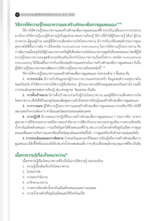 แนวทางเวชปฏิบัติส�ำหรับโรคเบาหวาน พ.ศ. 256046
วิธีการให้ความรู้โรคเบาหวานและสร้างทักษะเพื่อการดูแลตนเอง13-16
วิธีการให้ความรู้โรคเบาหวานและสร้างทักษะเพื่อการดูแลตนเองที่ดี ควรปรับเปลี่ยนจากการบรรยาย
มาเป็นการให้ความรู้แบบผู้รับความรู้เป็นศูนย์กลางของการเรียนรู้ วิธีการนี้ท�ำให้ผู้รับความรู้ ได้แก่ ผู้ป่วย
เบาหวาน ผู้ดูแลผู้ป่วย และผู้ที่มีความเสี่ยงต่อการเกิดโรคเบาหวาน มีการปรับเปลี่ยนพฤติกรรมการดูแล
สุขภาพได้ดีขึ้นกว่าเดิม การใช้เทคนิค motivational interviewing ในการให้ความรู้โรคเบาหวาน คือ
การสัมภาษณ์โดยจูงใจให้ผู้ป่วยเบาหวานหรือผู้ที่เสี่ยงต่อการเกิดโรคเบาหวานพูดถึงเรื่องของตนเอง โดยที่ผู้ให้
ความรู้โรคเบาหวานจะพูดซักถามหรือเสริมเกี่ยวกับโรคเบาหวานเป็นครั้งคราว เทคนิค motivational
interviewing ใช้ได้ผลดีในการปรับเปลี่ยนพฤติกรรมและช่วยในการสร้างทักษะเพื่อการดูแลตนเอง ดังนั้น
ผู้ให้ความรู้โรคเบาหวานควรพัฒนาการให้ความรู้โรคเบาหวานด้วยเทคนิคนี้17-18
วิธีการให้ความรู้โรคเบาหวานและสร้างทักษะเพื่อการดูแลตนเอง ประกอบด้วย 5 ขั้นตอน คือ
1.	 การประเมิน มีการเก็บข้อมูลของผู้ป่วยเบาหวานและครอบครัว ข้อมูลพฤติกรรมสุขภาพใน
ขณะปัจจุบัน ท�ำให้ทราบว่าควรให้ความรู้เรื่องใดก่อน ผู้ป่วยเบาหวานมีทักษะดูแลตนเองเป็นอย่างไร รวมทั้ง
การประเมินอุปสรรคต่อการเรียนรู้ เช่น เศรษฐานะ วัฒนธรรม เป็นต้น
2.	 การตั้งเป้าหมาย มีการตั้งเป้าหมายร่วมกับผู้ป่วยโรคเบาหวาน และผู้ที่มีความเสี่ยงต่อการเกิด
โรคเบาหวาน เพื่อให้ได้รับแรงจูงใจและเพิ่มพูนความส�ำเร็จของการเรียนรู้และสร้างทักษะเพื่อการดูแลตนเอง
3.	 การวางแผน ผู้ให้ความรู้โรคเบาหวานและสร้างทักษะเพื่อการดูแลตนเอง ควรเลือกวิธีการให้ที่
เหมาะสมกับความต้องการ ค่านิยมและวัฒนธรรมของแต่ละบุคคล
4.	 การปฏิบัติ มีการสอนภาคปฏิบัติในการสร้างทักษะเพื่อการดูแลตนเอง 7 ประการคือ1
อาหาร
สุขภาพ การมีกิจกรรมทางกายหรือการออกก�ำลังกาย การใช้ยารักษาเบาหวานอย่างถูกต้อง การตรวจวัดระดับ
น�้ำตาลในเลือดด้วยตนเอง การแก้ไขปัญหาได้ด้วยตนเองที่บ้าน เช่น ภาวะน�้ำตาลต�่ำหรือสูงในเลือด การดูแล
ตนเองเพื่อลดการเกิดภาวะแทรกซ้อนทั้งชนิดฉุกเฉินและชนิดเรื้อรัง การดูแลหรือปรับด้านอารมณ์และจิตใจ
5. การประเมินผลและการติดตาม ก�ำหนดวันและเวลาที่วัดผลการเรียนรู้หรือการสร้างทักษะเพื่อการ
ดูแลตนเอง มีตัวชี้วัดที่แน่นอนวัดได้ เช่น ค่าน�้ำตาลสะสมเฉลี่ย การปรับเปลี่ยนพฤติกรรม คุณภาพชีวิต เป็นต้น
เนื้อหาความรู้เรื่องโรคเบาหวาน19
เนื้อหาความรู้เรื่องโรคเบาหวานที่จ�ำเป็นในการให้ความรู้ ประกอบด้วย
1.	 ความรู้เบื้องต้นเกี่ยวกับโรคเบาหวาน
2.	 โภชนบ�ำบัด
3.	 การออกก�ำลังกาย
4.	 ยารักษาเบาหวาน
5.	 การตรวจวัดระดับน�้ำตาลในเลือดด้วยตนเองและการแปลผล
6.	 ภาวะน�้ำตาลต�่ำหรือสูงในเลือดและวิธีป้องกันแก้ไข
 