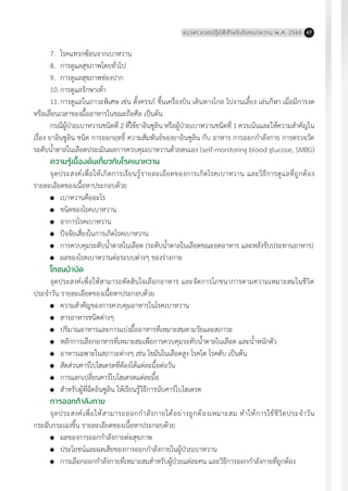 แนวทางเวชปฏิบัติส�ำหรับโรคเบาหวาน พ.ศ. 2560 47
7.	 โรคแทรกซ้อนจากเบาหวาน
8.	 การดูแลสุขภาพโดยทั่วไป
9.	 การดูแลสุขภาพช่องปาก
10.	การดูแลรักษาเท้า
11.	การดูแลในภาวะพิเศษ เช่น ตั้งครรภ์ ขึ้นเครื่องบิน เดินทางไกล ไปงานเลี้ยง เล่นกีฬา เมื่อมีการงด
หรือเลื่อนเวลาของมื้ออาหารในขณะถือศีล เป็นต้น
กรณีผู้ป่วยเบาหวานชนิดที่ 2 ที่ใช้ยาอินซูลิน หรือผู้ป่วยเบาหวานชนิดที่ 1 ควรเน้นและให้ความส�ำคัญใน
เรื่อง ยาอินซูลิน ชนิด การออกฤทธิ์ ความสัมพันธ์ของยาอินซูลิน กับ อาหาร การออกก�ำลังกาย การตรวจวัด
ระดับน�้ำตาลในเลือดประเมินผลการควบคุมเบาหวานด้วยตนเอง (self-monitoring blood glucose, SMBG)
ความรู้เบื้องต้นเกี่ยวกับโรคเบาหวาน
จุดประสงค์เพื่อให้เกิดการเรียนรู้รายละเอียดของการเกิดโรคเบาหวาน และวิธีการดูแลที่ถูกต้อง
รายละเอียดของเนื้อหาประกอบด้วย
	 เบาหวานคืออะไร
	 ชนิดของโรคเบาหวาน
	 อาการโรคเบาหวาน
	 ปัจจัยเสี่ยงในการเกิดโรคเบาหวาน
	 การควบคุมระดับน�้ำตาลในเลือด (ระดับน�้ำตาลในเลือดขณะอดอาหาร และหลังรับประทานอาหาร)
	 ผลของโรคเบาหวานต่อระบบต่างๆ ของร่างกาย
โภชนบ�ำบัด
จุดประสงค์เพื่อให้สามารถตัดสินใจเลือกอาหาร และจัดการโภชนาการตามความเหมาะสมในชีวิต
ประจ�ำวัน รายละเอียดของเนื้อหาประกอบด้วย
	 ความส�ำคัญของการควบคุมอาหารในโรคเบาหวาน
	 สารอาหารชนิดต่างๆ
	 ปริมาณอาหารและการแบ่งมื้ออาหารที่เหมาะสมตามวัยและสภาวะ
	 หลักการเลือกอาหารที่เหมาะสมเพื่อการควบคุมระดับน�้ำตาลในเลือด และน�้ำหนักตัว
	 อาหารเฉพาะในสภาวะต่างๆ เช่น ไขมันในเลือดสูง โรคไต โรคตับ เป็นต้น
	 สัดส่วนคาร์โบไฮเดรตที่ต้องได้แต่ละมื้อต่อวัน
	 การแลกเปลี่ยนคาร์โบไฮเดรตแต่ละมื้อ
	 ส�ำหรับผู้ที่ฉีดอินซูลิน ให้เรียนรู้วิธีการนับคาร์โบไฮเดรต
การออกก�ำลังกาย
จุดประสงค์เพื่อให้สามารถออกก�ำลังกายได้อย่างถูกต้องเหมาะสม ท�ำให้การใช้ชีวิตประจ�ำวัน
กระฉับกระเฉงขึ้น รายละเอียดของเนื้อหาประกอบด้วย
	 ผลของการออกก�ำลังกายต่อสุขภาพ
	 ประโยชน์และผลเสียของการออกก�ำลังกายในผู้ป่วยเบาหวาน
	 การเลือกออกก�ำลังกายที่เหมาะสมส�ำหรับผู้ป่วยแต่ละคน และวิธีการออกก�ำลังกายที่ถูกต้อง
 