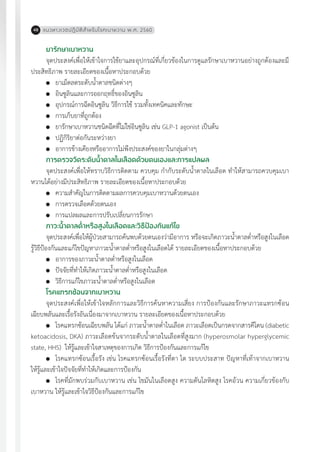 แนวทางเวชปฏิบัติส�ำหรับโรคเบาหวาน พ.ศ. 256048
ยารักษาเบาหวาน
จุดประสงค์เพื่อให้เข้าใจการใช้ยาและอุปกรณ์ที่เกี่ยวข้องในการดูแลรักษาเบาหวานอย่างถูกต้องและมี
ประสิทธิภาพ รายละเอียดของเนื้อหาประกอบด้วย
	 ยาเม็ดลดระดับน�้ำตาลชนิดต่างๆ
	 อินซูลินและการออกฤทธิ์ของอินซูลิน
	 อุปกรณ์การฉีดอินซูลิน วิธีการใช้ รวมทั้งเทคนิคและทักษะ
	 การเก็บยาที่ถูกต้อง
	 ยารักษาเบาหวานชนิดฉีดที่ไม่ใช่อินซูลิน เช่น GLP-1 agonist เป็นต้น
	 ปฏิกิริยาต่อกันระหว่างยา
	 อาการข้างเคียงหรืออาการไม่พึงประสงค์ของยาในกลุ่มต่างๆ
การตรวจวัดระดับน�้ำตาลในเลือดด้วยตนเองและการแปลผล
จุดประสงค์เพื่อให้ทราบวิธีการติดตาม ควบคุม ก�ำกับระดับน�้ำตาลในเลือด ท�ำให้สามารถควบคุมเบา
หวานได้อย่างมีประสิทธิภาพ รายละเอียดของเนื้อหาประกอบด้วย
	 ความส�ำคัญในการติดตามผลการควบคุมเบาหวานด้วยตนเอง
	 การตรวจเลือดด้วยตนเอง
	 การแปลผลและการปรับเปลี่ยนการรักษา
ภาวะน�้ำตาลต�่ำหรือสูงในเลือดและวิธีป้องกันแก้ไข
จุดประสงค์เพื่อให้ผู้ป่วยสามารถค้นพบด้วยตนเองว่ามีอาการ หรือจะเกิดภาวะน�้ำตาลต�่ำหรือสูงในเลือด
รู้วิธีป้องกันและแก้ไขปัญหาภาวะน�้ำตาลต�่ำหรือสูงในเลือดได้ รายละเอียดของเนื้อหาประกอบด้วย
	 อาการของภาวะน�้ำตาลต�่ำหรือสูงในเลือด
	 ปัจจัยที่ท�ำให้เกิดภาวะน�้ำตาลต�่ำหรือสูงในเลือด
	 วิธีการแก้ไขภาวะน�้ำตาลต�่ำหรือสูงในเลือด
โรคแทรกซ้อนจากเบาหวาน
จุดประสงค์เพื่อให้เข้าใจหลักการและวิธีการค้นหาความเสี่ยง การป้องกันและรักษาภาวะแทรกซ้อน
เฉียบพลันและเรื้อรังอันเนื่องมาจากเบาหวาน รายละเอียดของเนื้อหาประกอบด้วย
	 โรคแทรกซ้อนเฉียบพลัน ได้แก่ ภาวะน�้ำตาลต�่ำในเลือด ภาวะเลือดเป็นกรดจากสารคีโตน (diabetic
ketoacidosis, DKA) ภาวะเลือดข้นจากระดับน�้ำตาลในเลือดที่สูงมาก (hyperosmolar hyperglycemic
state, HHS) ให้รู้และเข้าใจสาเหตุของการเกิด วิธีการป้องกันและการแก้ไข
	 โรคแทรกซ้อนเรื้อรัง เช่น โรคแทรกซ้อนเรื้อรังที่ตา ไต ระบบประสาท ปัญหาที่เท้าจากเบาหวาน
ให้รู้และเข้าใจปัจจัยที่ท�ำให้เกิดและการป้องกัน
	 โรคที่มักพบร่วมกับเบาหวาน เช่น ไขมันในเลือดสูง ความดันโลหิตสูง โรคอ้วน ความเกี่ยวข้องกับ
เบาหวาน ให้รู้และเข้าใจวิธีป้องกันและการแก้ไข
 