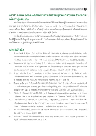 แนวทางเวชปฏิบัติส�ำหรับโรคเบาหวาน พ.ศ. 2560 51
การประเมินและติดตามผลจากโปรแกรมให้ความรู้โรคเบาหวานและสร้างทักษะ
เพื่อการดูแลตนเอง
ควรมีการประเมินวิธีการและ/หรือโปรแกรมที่น�ำมาใช้ในการให้ความรู้โรคเบาหวาน ถึงความถูกต้อง
เหมาะสม ภายหลังที่น�ำมาปฏิบัติหรือด�ำเนินการไปแล้วระยะหนึ่ง เพราะโปรแกรมหนึ่งอาจไม่เหมาะกับ
ทุกสถานที่ เช่น วัฒนธรรมที่ต่างกัน การกินอยู่ต่างกัน การสอนเรื่องอาหารมีความแตกต่างกันระหว่างอาหาร
ภาคเหนือ ภาคตะวันออกเฉียงเหนือ ภาคกลาง หรือภาคใต้ เป็นต้น
การประเมินผลของการให้ความรู้โรคเบาหวานและสร้างทักษะในการดูแลตนเอง อาจท�ำเป็นรายบุคคล
โดยให้ผู้ป่วยบันทึกข้อมูลลงในสมุดพกประจ�ำตัว ร่วมกับผลตรวจระดับน�้ำตาลในเลือด เพื่อประเมินความเข้าใจ
และใช้ติดตามการปฏิบัติตามจุดประสงค์ที่ก�ำหนด
เอกสารอ้างอิง
1.	 Steinsbekk A, Rygg LO, Lisulo M, Rise MB, Fretheim A. Group based diabetes self-
management education compared to routine treatment for people with type 2 diabetes
mellitus. A systematic review with meta-analysis. BMC Health Serv Res 2012; 12: 213.
2.	 Tshiananga JK, Kocher S, Weber C, Erny-Albrecht K, Berndt K, Neeser K. The effect of
nurse-led diabetes self-management education on glycosylated hemoglobin and
cardiovascular risk factors: a meta-analysis. Diabetes Educ 2012; 38: 108-23.
3.	 Brunisholz KD, Briot P, Hamilton S, Joy EA, Lomax M, Barton N, et al. Diabetes self-
management education improves quality of care and clinical outcomes determined by
a diabetes bundle measure. J Multidiscip Healthc 2014; 7: 533–42.
4.	 Trento M, Passera P, Borgo E, Tomalino M, Bajardi M, Psych B, et al. A 5-year randomized
controlled study of learning, problem solving ability, and quality of life modifications in
people with type 2 diabetes managed by group care. Diabetes Care 2004; 27: 670-5.
5.	 Glazier RH, Bajcar J, Kennie NR, Willson K. A systematic review of interventions to improve
diabetes care in socially disadvantaged populations. Diabetes Care 2016; 29: 1675-88.
6.	 Odnoletkova I, Goderis G, Pil L, Nobels F, Aertgeerts B, Annemans L, Ramaekers D. Cost-
effectiveness of therapeutic education to prevent the development and progression of
type 2 Diabetes: systematic Review. J Diabetes Metab 2014, 5: 9.
7.	 American Diabetes Association. Standards of medical care in diabetes-2017. Diabetes
Care 2017; 40 (Suppl 1): S33-S34.
8.	 International Diabetes Federation, Clinical Guidelines Task Force. Global guideline for
Type 2 diabetes: Education. 2012; 21-6.
 