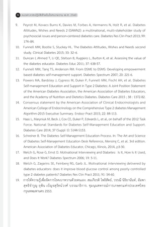 แนวทางเวชปฏิบัติส�ำหรับโรคเบาหวาน พ.ศ. 256052
9.	 Peyrot M, Kovacs Burns K, Davies M, Forbes A, Hermanns N, Holt R, et al. Diabetes
Attitudes, Wishes and Needs 2 (DAWN2): a multinational, multi-stakeholder study of
psychosocial issues and person-centered diabetes care. Diabetes Res Clin Pract 2013; 99:
174–84.
10.	 Funnell MM, Bootle S, Stuckey HL. The Diabetes Attitudes, Wishes and Needs second
study. Clinical Diabetes 2015; 33: 32–6.
11.	 Duncan I, Ahmed T, Li QE, Stetson B, Ruggiero L, Burton K, et al. Assessing the value of
the diabetes educator. Diabetes Educ 2011; 37: 638-57.
12.	 Funnell MM, Tang TS, Anderson RM. From DSME to DSMS: Developing empowerment
based diabetes self-management support. Diabetes Spectrum 2007; 20: 221-6.
13.	 Powers MA, Bardsley J, Cypress M, Duker P, Funnell MM, Fischl AH, et al. Diabetes
Self-management Education and Support in Type 2 Diabetes: A Joint Position Statement
of the American Diabetes Association, the American Association of Diabetes Educators,
and the Academy of Nutrition and Dietetics Diabetes. Diabetes Care 2015 ; 38 : 1372-82.
14.	 Consensus statement by the American Association of Clinical Endocrinologists and
American College of Endocrinology on the Comprehensive Type 2 diabetes Management
Algorithm-2015 Executive Summary. Endocr Pract 2015; 22: 84-113.
15.	 Haas L, Maryniuk M, Beck J, Cox CE, Duker P, Edwards L, et al, on behalf of the 2012 Task
Force. National Standards for Diabetes Self-Management Education and Support.
Diabetes Care 2014; 37 (Suppl 1): S144-S153.
16.	 Schreiner B. The Diabetes Self-Management Education Process. In: The Art and Science
of Diabetes Self-Management Education Desk Reference, Mensing C, et al. 3rd edition.
American Association of Diabetes Educator, Chicago, Illinois, 2014, p3-30.
17.	 Welch G, Rose G, Ernst D. Motivational Interviewing and Diabetes: Is It, How Is It Used,
and Does It Work? Diabetes Spectrum 2006; 19: 5-11.
18.	 Welch G, Zagarins SE, Feinberg RG, Garb JL. Motivational interviewing delivered by
diabetes educators: does it improve blood glucose control among poorly controlled
type 2 diabetes patients? Diabetes Res Clin Pract 2011; 91: 54-60.
19.	 การให้ความรู้เพื่อจัดการโรคเบาหวานด้วยตนเอง. สมเกียรติ โพธิสัตย์, วรรณี นิธิยานันท์, อัมพา
สุทธิจ�ำรูญ ยุพิน เบ็ญจสุรัตน์วงศ์ บรรณาธิการ. ชุมนุมสหกรณ์การเกษตรแห่งประเทศไทย
กรุงเทพมหานคร 2553.
 