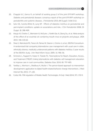 แนวทางเวชปฏิบัติส�ำหรับโรคเบาหวาน พ.ศ. 2560 53
20.	 Chapple ILC, Genco R, on behalf of working group 2 of the joint EFP/APP workshop.
Diabetes and periodontal diseases: consensus report of the joint EFP/APP workshop on
periodontitis and systemic diseases. J Periodontal 2013; 84 (Suppl): S106-S112.
21.	 Salvi GE, Carollo-Bittel B, Lang NP. Effects of diabetes mellitus on periodontal and
peri-implant conditions: update on associations and risks. J Clin Periodontol 2008; 35
(Suppl. 8): 398–409.
22.	 Araujo M, Charles C, Weinstein B, McGuire J, Parikh-Das A; Qiong Du, et al. Meta-analysis
of the effect of an essential oil–containing mouth rinse on gingivitis and plaque. JADA
2015: 146: 610-22.
23.	 Shea S, Weinstock RS, Teresi JA, Palnas W, Starren J, Cimino JJ, et al.; IDEATel Consortium.
A randomized trial comparing telemedicine case management with usual care in older,
ethnically diverse, medically underserved patients with diabetes mellitus: 5 year results
of the IDEATel study. J Am Med Inform Assoc 2009; 16: 446–56.
24.	 Siminerio L, Ruppert K, Huber K, Toledo FG. Telemedicine for Reach, Education, Access,
and Treatment (TREAT): linking telemedicine with diabetes self-management education
to improve care in rural communities. Diabetes Educ 2014; 40: 797–805.
25.	 Yardley L, Morrison L, Bradbury K, Muller I. The person-based approach to intervention
development: application to digital health-related behavior change interventions. J Med
Internet Res 2015; 17: e30.
26.	 Cortez NG. FDA regulation of Mobile Health Technologies. N Engl J Med 2014; 371: 372-9.
 
