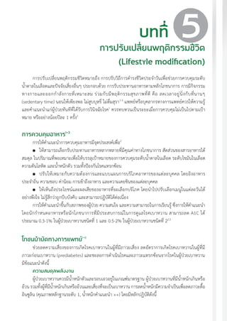 แนวทางเวชปฏิบัติส�ำหรับโรคเบาหวาน พ.ศ. 2560 55
การปรับเปลี่ยนพฤติกรรมชีวิตหมายถึง การปรับวิถีการด�ำรงชีวิตประจ�ำวันเพื่อช่วยการควบคุมระดับ
น�้ำตาลในเลือดและปัจจัยเสี่ยงอื่นๆ ประกอบด้วย การรับประทานอาหารตามหลักโภชนาการ การมีกิจกรรม
ทางกายและออกก�ำลังกายที่เหมาะสม ร่วมกับมีพฤติกรรมสุขภาพที่ดี คือ ลดเวลาอยู่นิ่งกับที่นานๆ
(sedentary time) นอนให้เพียงพอ ไม่สูบบุหรี่ ไม่ดื่มสุรา1-3
แพทย์หรือบุคลากรทางการแพทย์ควรให้ความรู้
และค�ำแนะน�ำแก่ผู้ป่วยทันทีที่ได้รับการวินิจฉัยโรค1
ควรทบทวนเป็นระยะเมื่อการควบคุมไม่เป็นไปตามเป้า
หมาย หรืออย่างน้อยปีละ 1 ครั้ง2
การควบคุมอาหาร1-3
การให้ค�ำแนะน�ำการควบคุมอาหารมีจุดประสงค์เพื่อ2
	 ให้สามารถเลือกรับประทานอาหารหลากหลายที่มีคุณค่าทางโภชนาการ สัดส่วนของสารอาหารได้
สมดุล ในปริมาณที่พอเหมาะเพื่อให้บรรลุเป้าหมายของการควบคุมระดับน�้ำตาลในเลือด ระดับไขมันในเลือด
ความดันโลหิต และน�้ำหนักตัว รวมทั้งป้องกันโรคแทรกซ้อน
	 ปรับให้เหมาะกับความต้องการและแบบแผนการบริโภคอาหารของแต่ละบุคคล โดยอิงอาหาร
ประจ�ำถิ่น ความชอบ ค่านิยม การเข้าถึงอาหาร และความเคยชินของแต่ละบุคคล
	 ให้เห็นถึงประโยชน์และผลเสียของอาหารที่จะเลือกบริโภค โดยน�ำไปปรับเลือกเมนูในแต่ละวันได้
อย่างพึงใจ ไม่รู้สึกว่าถูกบีบบังคับ และสามารถปฏิบัติได้ต่อเนื่อง
การให้ค�ำแนะน�ำขึ้นกับสภาพของผู้ป่วย ความสนใจ และความสามารถในการเรียนรู้ ซึ่งการให้ค�ำแนะน�ำ
โดยนักก�ำหนดอาหารหรือนักโภชนาการที่มีประสบการณ์ในการดูแลโรคเบาหวาน สามารถลด A1C ได้
ประมาณ 0.3-1% ในผู้ป่วยเบาหวานชนิดที่ 1 และ 0.5-2% ในผู้ป่วยเบาหวานชนิดที่ 22,3
โภชนบ�ำบัดทางการแพทย์1-6
ช่วยลดความเสี่ยงของการเกิดโรคเบาหวานในผู้ที่มีภาวะเสี่ยง ลดอัตราการเกิดโรคเบาหวานในผู้ที่มี
ภาวะก่อนเบาหวาน (prediabetes) และชะลอการด�ำเนินโรคและภาวะแทรกซ้อนจากโรคในผู้ป่วยเบาหวาน
มีข้อแนะน�ำดังนี้
ความสมดุลพลังงาน
ผู้ป่วยเบาหวานควรมีน�้ำหนักตัวและรอบเอวอยู่ในเกณฑ์มาตรฐาน ผู้ป่วยเบาหวานที่มีน�้ำหนักเกินหรือ
อ้วน รวมทั้งผู้ที่มีน�้ำหนักเกินหรืออ้วนและเสี่ยงที่จะเป็นเบาหวาน การลดน�้ำหนักมีความจ�ำเป็นเพื่อลดภาวะดื้อ
อินซูลิน (คุณภาพหลักฐานระดับ 1, น�้ำหนักค�ำแนะน�ำ ++) โดยมีหลักปฏิบัติดังนี้
บทที่
การปรับเปลี่ยนพฤติกรรมชีวิต
5
 