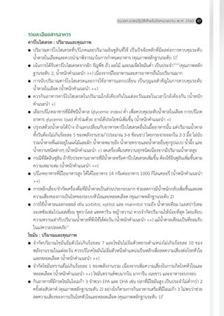 แนวทางเวชปฏิบัติส�ำหรับโรคเบาหวาน พ.ศ. 2560 57
รายละเอียดสารอาหาร
คาร์โบไฮเดรต : ปริมาณและคุณภาพ
	 ปริมาณคาร์โบไฮเดรตที่บริโภคและปริมาณอินซูลินที่ใช้ เป็นปัจจัยหลักที่มีผลต่อการควบคุมระดับ
น�้ำตาลในเลือดและควรน�ำมาพิจารณาในการก�ำหนดอาหาร (คุณภาพหลักฐานระดับ 1)3
	 เน้นการได้รับคาร์โบไฮเดรตจากผัก ธัญพืช ถั่ว ผลไม้ และนมจืดไขมันต�่ำ เป็นประจ�ำ3,5,6
(คุณภาพหลัก
ฐานระดับ 2, น�้ำหนักค�ำแนะน�ำ ++) เนื่องจากมีใยอาหารและสารอาหารอื่นในปริมาณมาก
	 การนับปริมาณคาร์โบไฮเดรตและการใช้อาหารแลกเปลี่ยน เป็นกุญแจส�ำคัญในการควบคุมระดับ
น�้ำตาลในเลือด (น�้ำหนักค�ำแนะน�ำ ++)
	 ควรกินอาหารคาร์โบไฮเดรตในปริมาณใกล้เคียงกันในแต่ละวันและในเวลาใกล้เคียงกัน (น�้ำหนัก
ค�ำแนะน�ำ +)
	 เลือกบริโภคอาหารที่มีดัชนีน�้ำตาล (glycemic index) ต�่ำ เพื่อควบคุมระดับน�้ำตาลในเลือด การบริโภค
อาหาร glycemic load ต�่ำร่วมด้วย อาจได้ประโยชน์เพิ่มขึ้น (น�้ำหนักค�ำแนะน�ำ +)
	 ปรุงรสด้วยน�้ำตาลได้บ้าง ถ้าแลกเปลี่ยนกับอาหารคาร์โบไฮเดรตอื่นในมื้ออาหารนั้น แต่ปริมาณน�้ำตาล
ทั้งวันต้องไม่เกินร้อยละ 5 ของพลังงานรวม6
(ประมาณ 3-6 ช้อนชา) โดยกระจายออกใน 2-3 มื้อ ไม่นับ
รวมน�้ำตาลที่แฝงอยู่ในผลไม้และผัก น�้ำตาลหมายถึง น�้ำตาลทรายและน�้ำตาลอื่นทุกรูปแบบ น�้ำผึ้ง และ
น�้ำหวานชนิดต่างๆ (น�้ำหนักค�ำแนะน�ำ +) งดเครื่องดื่มรสหวานทุกชนิดเนื่องจากมีปริมาณน�้ำตาลสูง
	 กรณีที่ฉีดอินซูลิน ถ้ารับประทานอาหารที่มีน�้ำตาลหรือคาร์โบไฮเดรตเพิ่มขึ้น ต้องใช้อินซูลินเพิ่มขึ้นตาม
ความเหมาะสม (น�้ำหนักค�ำแนะน�ำ ++)
	 บริโภคอาหารที่มีใยอาหารสูง ให้ได้ใยอาหาร 14 กรัมต่ออาหาร 1000 กิโลแคลอรี่ (น�้ำหนักค�ำแนะน�ำ
++)
	 การหลีกเลี่ยง/จ�ำกัดเครื่องดื่มที่มีน�้ำตาลเป็นส่วนประกอบมาก ช่วยลดการมีน�้ำหนักกลับเพิ่มขึ้นและลด
ความเสี่ยงของการเป็นโรคของระบบหัวใจและหลอดเลือด (คุณภาพหลักฐานระดับ 2)
	 การใช้น�้ำตาลแอลกอฮอล์ เช่น sorbitol, xylitol และ mannitol รวมถึง น�้ำตาลเทียม (แอสปาร์เทม
อะเซซัลเฟมโปแตสเซี่ยม ซูคราโลส แซคคาริน หญ้าหวาน) ควรจ�ำกัดปริมาณให้น้อยที่สุด โดยเทียบ
ความหวานเท่ากับปริมาณน�้ำตาลที่พึงใช้ได้ต่อวัน (น�้ำหนักค�ำแนะน�ำ ++) แม้น�้ำตาลเทียมเป็นที่ยอมรับ
ในแง่ความปลอดภัย11
ไขมัน : ปริมาณและคุณภาพ
	 จ�ำกัดปริมาณไขมันอิ่มตัวไม่เกินร้อยละ 7 และไขมันไม่อิ่มตัวหลายต�ำแหน่งไม่เกินร้อยละ 10 ของ
พลังงานรวมในแต่ละวัน ควรบริโภคไขมันไม่อิ่มตัวหนึ่งต�ำแหน่งเป็นหลักเพื่อลดความเสี่ยงต่อโรคหัวใจ
และหลอดเลือด (น�้ำหนักค�ำแนะน�ำ ++)
	 จ�ำกัดไขมันทรานส์ไม่เกินร้อยละ 1 ของพลังงานรวม เนื่องจากเพิ่มความเสี่ยงในการเกิดโรคหัวใจและ
หลอดเลือด (น�้ำหนักค�ำแนะน�ำ ++) ไขมันทรานส์พบมากใน มาการีน เนยขาว และอาหารอบกรอบ
	 กินอาหารที่มีกรดไขมันโอเมก้า 3 จ�ำพวก EPA และ DHA เช่น ปลาที่มีไขมันสูง เป็นประจ�ำไม่ต�่ำกว่า 2
ครั้งต่อสัปดาห์ (คุณภาพหลักฐานระดับ 2) อย่างไรก็ตามการกินอาหารเสริมที่มีโอเมก้า 3 ไม่พบว่าช่วย
ลดความเสี่ยงของการเป็นโรคหัวใจและหลอดเลือด (คุณภาพหลักฐานระดับ 1)3
 
