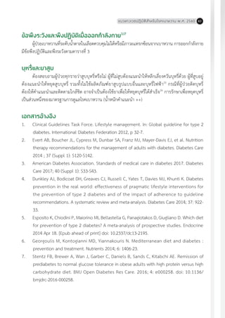 แนวทางเวชปฏิบัติส�ำหรับโรคเบาหวาน พ.ศ. 2560 61
ข้อพึงระวังและพึงปฏิบัติเมื่อออกก�ำลังกาย3,17
ผู้ป่วยเบาหวานที่ระดับน�้ำตาลในเลือดควบคุมไม่ได้หรือมีภาวะแทรกซ้อนจากเบาหวาน การออกก�ำลังกาย
มีข้อพึงปฏิบัติและพึงระวังตามตารางที่ 3
บุหรี่และยาสูบ
ต้องสอบถามผู้ป่วยทุกรายว่าสูบบุหรี่หรือไม่ ผู้ที่ไม่สูบต้องแนะน�ำให้หลีกเลี่ยงควันบุหรี่ด้วย ผู้ที่สูบอยู่
ต้องแนะน�ำให้หยุดสูบบุหรี่ รวมทั้งไม่ใช้ผลิตภัณฑ์ยาสูบรูปแบบอื่นและบุหรี่ไฟฟ้า25
กรณีที่ผู้ป่วยติดบุหรี่
ต้องให้ค�ำแนะน�ำและติดตามใกล้ชิด อาจจ�ำเป็นต้องใช้ยาเพื่อให้หยุดบุหรี่ได้ส�ำเร็จ26
การรักษาเพื่อหยุดบุหรี่
เป็นส่วนหนึ่งของมาตรฐานการดูแลโรคเบาหวาน (น�้ำหนักค�ำแนะน�ำ ++)
เอกสารอ้างอิง
1.	 Clinical Guidelines Task Force. Lifestyle management. In: Global guideline for type 2
diabetes. International Diabetes Federation 2012, p 32-7.
2.	 Evert AB, Boucher JL, Cypress M, Dunbar SA, Franz MJ, Mayer-Davis EJ, et al. Nutrition
therapy recommendations for the management of adults with diabetes. Diabetes Care
2014 ; 37 (Suppl 1): S120-S142.
3.	 American Diabetes Association. Standards of medical care in diabetes 2017. Diabetes
Care 2017; 40 (Suppl 1): S33-S43.
4.	 Dunkley AJ, Bodicoat DH, Greaves CJ, Russell C, Yates T, Davies MJ, Khunti K. Diabetes
prevention in the real world: effectiveness of pragmatic lifestyle interventions for
the prevention of type 2 diabetes and of the impact of adherence to guideline
recommendations. A systematic review and meta-analysis. Diabetes Care 2014; 37: 922-
33.
5.	 Esposito K, Chiodini P, Maiorino MI, Bellastella G, Panagiotakos D, Giugliano D. Which diet
for prevention of type 2 diabetes? A meta-analysis of prospective studies. Endocrine
2014 Apr 18. [Epub ahead of print] doi: 10.2337/dc13-2195.
6.	 Georgoulis M, Kontogianni MD, Yiannakouris N. Mediterranean diet and diabetes :
prevention and treatment. Nutrients 2014; 6: 1406-23.
7.	 Stentz FB, Brewer A, Wan J, Garber C, Daniels B, Sands C, Kitabchi AE. Remission of
prediabetes to normal glucose tolerance in obese adults with high protein versus high
carbohydrate diet. BMJ Open Diabetes Res Care. 2016; 4: e000258. doi: 10.1136/
bmjdrc-2016-000258.
 