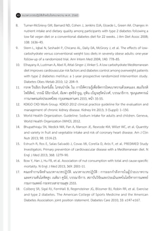 แนวทางเวชปฏิบัติส�ำหรับโรคเบาหวาน พ.ศ. 256062
8.	 Turner-McGrievy GM, Barnard ND, Cohen J, Jenkins DJA, Gloede L, Green AA. Changes in
nutrient intake and dietary quality among participants with type 2 diabetes following a
low fat vegan diet or a conventional diabetes diet for 22 weeks. J Am Diet Assoc 2008;
108: 1636–45.
9.	 Stern L, Iqbal N, Seshadri P, Chicano AL, Daily DA, McGrory J, et al. The effects of low-
carbohydrate versus conventional weight loss diets in severely obese adults: one-year
follow-up of a randomized trial. Ann Intern Med 2004; 140: 778–85.
10.	 Elhayany A, Lustman A, Abel R, Attal-Singer J, Vinker S. A low carbohydrate Mediterranean
diet improves cardiovascular risk factors and diabetes control among overweight patients
with type 2 diabetes mellitus: a 1-year prospective randomized intervention study.
Diabetes Obes Metab 2010; 12: 204–9.
11.	 กรกต วีรเธียร อินทร์เอื้อ. โภชนบ�ำบัด. ใน: การให้ความรู้เพื่อจัดการโรคเบาหวานด้วยตนเอง. สมเกียรติ
โพธิสัตย์, วรรณี นิธิยานันท์, อัมพา สุทธิจ�ำรูญ, ยุพิน เบ็ญจสุรัตน์วงศ์, บรรณาธิการ. ชุมนุมสหกรณ์
การเกษตรแห่งประเทศไทย กรุงเทพมหานคร 2553, หน้า 35-55.
12.	 KDIGO CKD Work Group. KDIGO 2012 clinical practice guideline for the evaluation and
management of chronic kidney disease. Kidney Int 2013; 3 (Suppl): 1–150.
13.	 World Health Organization. Guideline: Sodium intake for adults and children. Geneva,
World Health Organization (WHO), 2012.
14.	 Bhupathiraju SN, Wedick NM, Pan A, Manson JE, Rexrode KM, Willet WC, et al. Quantity
and variety in fruit and vegetable intake and risk of coronary heart disease. Am J Clin
Nutr 2013; 98: 1514-23.
15.	 Estruch R, Ros E, Salas-Salvadó J, Covas MI, Corella D, Arós F, et al. PREDIMED Study
Investigators. Primary prevention of cardiovascular disease with a Mediterranean diet. N
Engl J Med 2013; 368: 1279–90.
16.	 Bow Y, Han J, Hu FB, et al. Association of nut consumption with total and cause-specific
mortality. N Engl J Med 2013; 369: 2001-11.
17.	 คณะท�ำงานจัดท�ำแนวทางเวชปฏิบัติ. แนวทางเวชปฏิบัติ : การออกก�ำลังกายในผู้ป่วยเบาหวาน
และความดันโลหิตสูง. เนติมา คูนีย์, บรรณาธิการ. สถาบันวิจัยและประเมินเทคโนโลยีทางการแพทย์
กรมการแพทย์ กระทรวงสาธารณสุข 2555.
18.	 Colberg SR, Sigal RJ, FernHall B, Regensteiner JG, Blissmer BJ, Robin RR, et al. Exercise
and type 2 diabetes. The American College of Sports Medicine and the American
Diabetes Association: joint position statement. Diabetes Care 2010; 33: e147-e167.
 