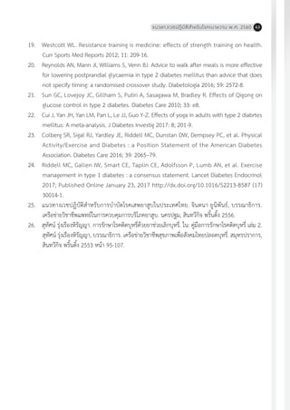 แนวทางเวชปฏิบัติส�ำหรับโรคเบาหวาน พ.ศ. 2560 63
19.	 Westcott WL. Resistance training is medicine: effects of strength training on health.
Curr Sports Med Reports 2012; 11: 209-16.
20.	 Reynolds AN, Mann JI, Williams S, Venn BJ. Advice to walk after meals is more effective
for lowering postprandial glycaemia in type 2 diabetes mellitus than advice that does
not specify timing: a randomised crossover study. Diabetologia 2016; 59: 2572-8.
21.	 Sun GC, Lovejoy JC, Gillham S, Putiri A, Sasagawa M, Bradley R. Effects of Qigong on
glucose control in type 2 diabetes. Diabetes Care 2010; 33: e8.
22.	 Cui J, Yan JH, Yan LM, Pan L, Le JJ, Guo Y-Z. Effects of yoga in adults with type 2 diabrtes
mellitus: A meta-analysis. J Diabetes Investig 2017: 8; 201-9.
23.	 Colberg SR, Sigal RJ, Yardley JE, Riddell MC, Dunstan DW, Dempsey PC, et al. Physical
Activity/Exercise and Diabetes : a Position Statement of the American Diabetes
Association. Diabetes Care 2016; 39: 2065–79.
24.	 Riddell MC, Gallen IW, Smart CE, Taplin CE, Adolfsson P, Lumb AN, et al. Exercise
management in type 1 diabetes : a consensus statement. Lancet Diabetes Endocrinol
2017; Published Online January 23, 2017 http://dx.doi.org/10.1016/S2213-8587 (17)
30014-1.
25.	 แนวทางเวชปฏิบัติส�ำหรับการบ�ำบัดโรคเสพยาสูบในประเทศไทย. จินตนา ยูนิพันธ์, บรรณาธิการ.
เครือข่ายวิชาชีพแพทย์ในการควบคุมการบริโภคยาสูบ. นครปฐม, สินทวีกิจ พริ้นติ้ง 2556.
26.	 สุทัศน์ รุ่งเรืองหิรัญญา. การรักษาโรคติดบุหรี่ด้วยยาช่วยเลิกบุหรี่. ใน: คู่มือการรักษาโรคติดบุหรี่ เล่ม 2.
สุทัศน์ รุ่งเรืองหิรัญญา, บรรณาธิการ. เครือข่ายวิชาชีพสุขภาพเพื่อสังคมไทยปลอดบุหรี่. สมุทรปราการ,
สินทวีกิจ พริ้นติ้ง 2553 หน้า 95-107.
 