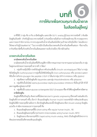 แนวทางเวชปฏิบัติส�ำหรับโรคเบาหวาน พ.ศ. 2560 65
ยาที่ใช้มี 3 กลุ่ม คือ ยากิน ยาฉีดอินซูลิน และยาฉีด GLP-1 analog ผู้ป่วยเบาหวานชนิดที่ 1 ต้องฉีด
อินซูลินเป็นหลัก ส�ำหรับผู้ป่วยเบาหวานชนิดที่ 2 ส่วนหนึ่งอาจเริ่มด้วยการปรับพฤติกรรม คือ ควบคุมอาหาร
และการออกก�ำลังกายก่อน หากควบคุมระดับน�้ำตาลในเลือดไม่ได้ตามเป้าหมายจึงเริ่มให้ยา โดยเลือกยา
ให้เหมาะกับผู้ป่วยแต่ละราย1-6
ในบางกรณีจ�ำเป็นต้องเริ่มยาลดระดับน�้ำตาลในเลือดตั้งแต่แรก ซึ่งอาจเป็น
ยากินหรือยาฉีดขึ้นกับระดับน�้ำตาลในเลือดและสภาวะเจ็บป่วยอื่นๆ ที่อาจมีร่วมด้วย
ยาลดระดับน�้ำตาลในเลือด
ยาเม็ดลดระดับน�้ำตาลในเลือด
ยาเม็ดลดระดับน�้ำตาลในเลือดที่ได้รับอนุมัติการใช้จากคณะกรรมการอาหารและยาแบ่งออกเป็น 4 กลุ่ม
ใหญ่ตามกลไกของการออกฤทธิ์ (ตารางที่ 1) ได้แก่
1.	 กลุ่มที่กระตุ้นให้มีการหลั่งอินซูลินจากตับอ่อนเพิ่มขึ้น (insulin secretagogues) ได้แก่ ยากลุ่ม
ซัลโฟนีลยูเรีย (sulfonylureas) ยากลุ่มที่ไม่ใช่ซัลโฟนีลยูเรีย (non-sulfonylureas หรือ glinides) และยา
ที่ยับยั้งการท�ำลาย glucagon like peptide-1 (GLP-1) ได้แก่ยากลุ่ม DPP-4 inhibitors (หรือ gliptins)
2.	 กลุ่มที่ลดภาวะดื้ออินซูลินคือ biguanides และกลุ่ม thiazolidinediones หรือ glitazone
3.	 กลุ่มที่ยับยั้งเอ็นไซม์ alpha-glucosidase (alpha-glucosidase inhibitors) ที่เยื่อบุล�ำไส้ ท�ำให้
ลดการดูดซึมกลูโคสจากล�ำไส้
4.	 กลุ่มที่ยับยั้งsodium-glucoseco-transporter(SGLT-2)receptorที่ไตท�ำให้ขับกลูโคสทิ้งทางปัสสาวะ
ยาฉีดอินซูลิน
อินซูลินที่ใช้ในปัจจุบัน สังเคราะห์ขึ้นโดยกระบวนการ genetic engineering มีโครงสร้างเช่นเดียวกับ
อินซูลินที่ร่างกายคนสร้างขึ้น เรียกว่า ฮิวแมนอินซูลิน (human insulin) ระยะหลังมีการดัดแปลงฮิวแมน
อินซูลินให้มีการออกฤทธิ์ตามต้องการ เรียกอินซูลินดัดแปลงนี้ว่าอินซูลินอะนาล็อก (insulin analog) อินซูลิน
แบ่งเป็น 4 ชนิด ตามระยะเวลาการออกฤทธิ์ คือ
1.	 ฮิวแมนอินซูลินออกฤทธิ์สั้น (short acting หรือ regular human insulin, RI)
2.	 ฮิวแมนอินซูลินออกฤทธิ์นานปานกลาง (intermediate acting human insulin, NPH)
3.	 อินซูลินอะนาล็อกออกฤทธิ์เร็ว (rapid acting insulin analog, RAA) เป็นอินซูลินที่เกิดจากการ
ดัดแปลงกรดอะมิโนที่สายของฮิวแมนอินซูลิน
บทที่
การให้ยาเพื่อควบคุมระดับน�้ำตาล
ในเลือดในผู้ใหญ่
6
 