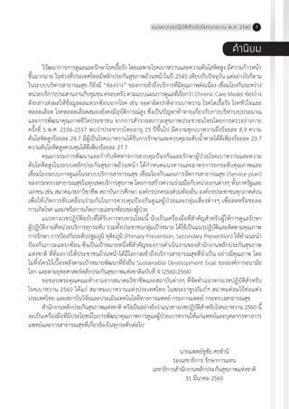 แนวทางเวชปฏิบัติส�ำหรับโรคเบาหวาน พ.ศ. 2560 7
ค�ำนิยม
วิวัฒนาการการดูแลและรักษาโรคเรื้อรัง โดยเฉพาะโรคเบาหวานและความดันโลหิตสูง มีความก้าวหน้า
ขึ้นมากมาย ในช่วงที่ประเทศไทยมีหลักประกันสุขภาพถ้วนหน้าในปี 2545 เทียบกับปัจจุบัน แต่อย่างไรก็ตาม
ในระบบบริหารสาธารณสุข ก็ยังมี “ช่องว่าง” ของการเข้าถึงบริการที่มีคุณภาพต่อเนื่อง เชื่อมโยงกันระหว่าง
หน่วยบริการประสานงานกับชุมชน ครอบครัว ตามแบบแผนการดูแลที่เรียกว่า Chronic Care Model ช่องว่าง
ดังกล่าวส่งผลให้ข้อมูลผลแทรกซ้อนจากโรค เช่น จอตาผิดปกติจากเบาหวาน โรคไตเรื้อรัง โรคหัวใจและ
หลอดเลือด โรคหลอดเลือดสมองยังคงมีอุบัติการณ์สูง ซึ่งเป็นปัญหาท้าทายเกี่ยวกับการบริหารงบประมาณ
และการพัฒนาคุณภาพชีวิตประชาชน จากการส�ำรวจสภาวะสุขภาพประชาชนไทยโดยการตรวจร่างกาย
ครั้งที่ 5 พ.ศ. 2556-2557 พบว่าประชากรไทยอายุ 15 ปีขึ้นไป มีความซุกเบาหวานถึงร้อยละ 8.9 ความ
ดันโลหิตสูงร้อยละ 24.7 มีผู้เป็นโรคเบาหวานได้รับการรักษาและควบคุมระดับน�้ำตาลได้ดีเพียงร้อยละ 23.7
ความดันโลหิตสูงควบคุมได้ดีเพียงร้อยละ 27.7
คณะกรรมการพัฒนาและก�ำกับทิศทางการควบคุมป้องกันและรักษาผู้ป่วยโรคเบาหวานและความ
ดันโลหิตสูงในระบบหลักประกันสุขภาพถ้วนหน้า ได้ก�ำหนดแนวทางและมาตรการยกระดับคุณภาพและ
เชื่อมโยงระบบการดูแลในระบบบริการสาธารณสุข เชื่อมโยงกับแผนการจัดการสาธารณสุข (Service plan)
ของกระทรวงสาธารณสุขในทุกเขตบริการสุขภาพ โดยการสร้างความร่วมมือกับหน่วยงานต่างๆ ทั้งภาครัฐและ
เอกชน เช่น สมาคม/สภาวิชาชีพ สถาบันการศึกษา องค์กรปกครองส่วนท้องถิ่น องค์กรประชาชนทุกภาคส่วน
เพื่อให้เกิดการขับเคลื่อนร่วมกันในการควบคุมป้องกันดูแลผู้ป่วยและกลุ่มเสี่ยงต่างๆ เพื่อลดหรือชะลอ
การเกิดโรค และ/หรือการเกิดภาวะแทรกซ้อนของผู้ป่วย
แนวทางเวชปฏิบัติฉบับที่ได้รับการทบทวนใหม่นี้ นับเป็นเครื่องมือที่ส�ำคัญส�ำหรับผู้ให้การดูแลรักษา
ผู้ปฏิบัติงานที่หน่วยบริการทุกระดับ รวมทั้งประชาชนกลุ่มเป้าหมาย ได้ใช้เป็นแนวปฏิบัติและติดตามคุณภาพ
การรักษา การป้องกันระดับปฐมภูมิ ทุติยภูมิ (Primary Prevention, Secondary Prevention) ให้ค�ำแนะน�ำ
ป้องกันภาวะแทรกซ้อน ซึ่งเป็นเป้าหมายหนึ่งที่ส�ำคัญของการด�ำเนินงานของส�ำนักงานหลักประกันสุขภาพ
แห่งชาติ ที่ต้องการให้ประชาชนถ้วนหน้าได้มีโอกาสเข้าถึงบริการสาธารณสุขที่จ�ำเป็น อย่างมีคุณภาพ โดย
ไม่ทิ้งใครไว้เบื้องหลังตามเป้าหมายพัฒนาที่ยั่งยืน Sustainable Development Goal ขององค์การอนามัย
โลก และตามยุทธศาสตร์หลักประกันสุขภาพแห่งชาติฉบับที่ 4 (2560-2564)
ขอขอบพระคุณคณะท�ำงานจากสมาคมวิชาชีพและสถาบันต่างๆ ที่จัดท�ำแนวทางเวชปฏิบัติส�ำหรับ
โรคเบาหวาน 2560 ได้แก่ สมาคมเบาหวานแห่งประเทศไทย ในพระราชูปถัมภ์ฯ สมาคมต่อมไร้ท่อแห่ง
ประเทศไทย และสถาบันวิจัยและประเมินเทคโนโลยีทางการแพทย์ กรมการแพทย์ กระทรวงสาธารณสุข
ส�ำนักงานหลักประกันสุขภาพแห่งชาติ หวังเป็นอย่างยิ่งว่าแนวทางเวชปฏิบัติส�ำหรับโรคเบาหวาน 2560 นี้
จะเป็นเครื่องมือที่มีประโยชน์ในการพัฒนาคุณภาพการดูแลผู้ป่วยเบาหวานให้แก่แพทย์และบุคลากรทางการ
แพทย์และการสาธารณสุขที่เกี่ยวข้องในทุกระดับต่อไป
นายแพทย์ชูชัย ศรช�ำนิ
รองเลขาธิการ รักษาการแทน
เลขาธิการส�ำนักงานหลักประกันสุขภาพแห่งชาติ
31 มีนาคม 2560
 