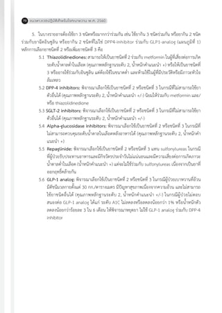 แนวทางเวชปฏิบัติส�ำหรับโรคเบาหวาน พ.ศ. 256070
5.	 ในบางรายอาจต้องใช้ยา 3 ชนิดหรือมากกว่าร่วมกัน เช่น ใช้ยากิน 3 ชนิดร่วมกัน หรือยากิน 2 ชนิด
ร่วมกับยาฉีดอินซูลิน หรือยากิน 2 ชนิดที่ไม่ใช่ DPP4-inhibitor ร่วมกับ GLP1-analog (แผนภูมิที่ 1)
หลักการเลือกยาชนิดที่ 2 หรือเพิ่มยาชนิดที่ 3 คือ
5.1	 Thiazolidinediones: สามารถให้เป็นยาชนิดที่ 2 ร่วมกับ metformin ในผู้ที่เสี่ยงต่อการเกิด
ระดับน�้ำตาลต�่ำในเลือด (คุณภาพหลักฐานระดับ 2, น�้ำหนักค�ำแนะน�ำ +) หรือให้เป็นยาชนิดที่
3 หรืออาจใช้ร่วมกับอินซูลิน แต่ต้องใช้ในขนาดต�่ำ และห้ามใช้ในผู้ที่มีประวัติหรือมีภาวะหัวใจ
ล้มเหลว
5.2 DPP-4 inhibitors: พิจารณาเลือกใช้เป็นยาชนิดที่ 2 หรือชนิดที่ 3 ในกรณีที่ไม่สามารถใช้ยา
ตัวอื่นได้ (คุณภาพหลักฐานระดับ 2, น�้ำหนักค�ำแนะน�ำ +/-) นิยมให้ร่วมกับ metformin และ/
หรือ thiazolidinedione
5.3 SGLT-2 inhibitors: พิจารณาเลือกใช้เป็นยาชนิดที่ 2 หรือชนิดที่ 3 ในกรณีที่ไม่สามารถใช้ยา
ตัวอื่นได้ (คุณภาพหลักฐานระดับ 2, น�้ำหนักค�ำแนะน�ำ +/-)
5.4	 Alpha-glucosidase inhibitors: พิจารณาเลือกใช้เป็นยาชนิดที่ 2 หรือชนิดที่ 3 ในกรณีที่
ไม่สามารถควบคุมระดับน�้ำตาลในเลือดหลังอาหารได้ (คุณภาพหลักฐานระดับ 2, น�้ำหนักค�ำ
แนะน�ำ +)
5.5	 Repaglinide: พิจารณาเลือกใช้เป็นยาชนิดที่ 2 หรือชนิดที่ 3 แทน sulfonylureas ในกรณี
ที่ผู้ป่วยรับประทานอาหารและมีกิจวัตรประจ�ำวันไม่แน่นอนและมีความเสี่ยงต่อการเกิดภาวะ
น�้ำตาลต�่ำในเลือด (น�้ำหนักค�ำแนะน�ำ +) แต่จะไม่ใช้ร่วมกับ sulfonylureas เนื่องจากเป็นยาที่
ออกฤทธิ์คล้ายกัน
5.6	 GLP-1 analog: พิจารณาเลือกใช้เป็นยาชนิดที่ 2 หรือชนิดที่ 3 ในกรณีผู้ป่วยเบาหวานที่อ้วน
มีดัชนีมวลกายตั้งแต่ 30 กก./ตารางเมตร มีปัญหาสุขภาพเนื่องจากความอ้วน และไม่สามารถ
ใช้ยาชนิดอื่นได้ (คุณภาพหลักฐานระดับ 2, น�้ำหนักค�ำแนะน�ำ +/-) ในกรณีผู้ป่วยไม่ตอบ
สนองต่อ GLP-1 analog ได้แก่ ระดับ A1C ไม่ลดลงหรือลดลงน้อยกว่า 1% หรือน�้ำหนักตัว
ลดลงน้อยกว่าร้อยละ 3 ใน 6 เดือน ให้พิจารณาหยุดยา ไม่ใช้ GLP-1 analog ร่วมกับ DPP-4
inhibitor
 
