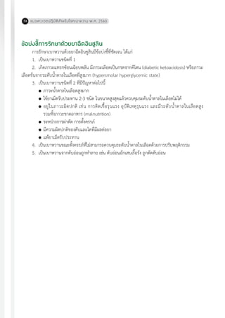 แนวทางเวชปฏิบัติส�ำหรับโรคเบาหวาน พ.ศ. 256074
ข้อบ่งชี้การรักษาด้วยยาฉีดอินซูลิน
การรักษาเบาหวานด้วยยาฉีดอินซูลินมีข้อบ่งชี้ที่ชัดเจน ได้แก่
1.	 เป็นเบาหวานชนิดที่ 1
2.	 เกิดภาวะแทรกซ้อนเฉียบพลัน มีภาวะเลือดเป็นกรดจากคีโตน (diabetic ketoacidosis) หรือภาวะ
เลือดข้นจากระดับน�้ำตาลในเลือดที่สูงมาก (hypersmolar hyperglycemic state)
3.	 เป็นเบาหวานชนิดที่ 2 ที่มีปัญหาต่อไปนี้
	ภาวะน�้ำตาลในเลือดสูงมาก
	ใช้ยาเม็ดรับประทาน 2-3 ชนิด ในขนาดสูงสุดแล้วควบคุมระดับน�้ำตาลในเลือดไม่ได้
	อยู่ในภาวะผิดปกติ เช่น การติดเชื้อรุนแรง อุบัติเหตุรุนแรง และมีระดับน�้ำตาลในเลือดสูง
รวมทั้งภาวะขาดอาหาร (malnutrition)
	ระหว่างการผ่าตัด การตั้งครรภ์
	มีความผิดปกติของตับและไตที่มีผลต่อยา
	แพ้ยาเม็ดรับประทาน
4.	 เป็นเบาหวานขณะตั้งครรภ์ที่ไม่สามารถควบคุมระดับน�้ำตาลในเลือดด้วยการปรับพฤติกรรม
5.	 เป็นเบาหวานจากตับอ่อนถูกท�ำลาย เช่น ตับอ่อนอักเสบเรื้อรัง ถูกตัดตับอ่อน
 