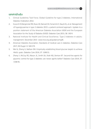 แนวทางเวชปฏิบัติส�ำหรับโรคเบาหวาน พ.ศ. 2560 75
เอกสารอ้างอิง
1.	 Clinical Guidelines Task Force. Global Guideline for type 2 diabetes. International
Diabetes Federation 2012.
2.	 Inzucchi SE,Bergenstal RM, Buse JB, Diamant M, Ferrannini E, Nauck M,, et al. Management
of hyperglycaemia in type 2 diabetes 2015: a patient-centered approach. Update to a
position statement of the American Diabetes Association (ADA) and the European
Association for the Study of Diabetes (EASD). Diabetes Care 2015; 38: 140-9.
3.	 National Institute for Health and Clinical Excellence. Type 2 diabetes in adults:
management. December 2015 www.nice.org.uk/guidance/ng28.
4.	 American Diabetes Association. Standards of medical care in diabetes. Diabetes Care
2017; 40 (Suppl 1): S64-S74.
5.	 Wei N, Zheng H, Nathan DM. Empirically establishing blood glucose targets to achieve
HbA1c goals. Diabetes Care 2014; 37: 1048-51.
6.	 Zhang Y, McCoy RG, Mason JE, Smith SA, Shah ND, Denton BT. Second-line agents for
glycemic control for type 2 diabetes: are newer agents better? Diabetes Care 2014; 37:
1338-45.
 