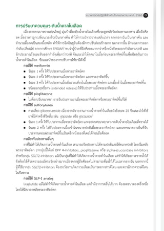 แนวทางเวชปฏิบัติส�ำหรับโรคเบาหวาน พ.ศ. 2560 79
การปรับยาควบคุมระดับน�้ำตาลในเลือด
เนื่องจากยาเบาหวานส่วนใหญ่ มุ่งเป้าที่ระดับน�้ำตาลในเลือดซึ่งจะสูงหลังรับประทานอาหาร เมื่อถือศีล
อด มื้ออาหารถูกเปลี่ยนเวลาไปเป็นกลางคืน ท�ำให้การบริหารยาจะสลับเวลา จากกลางวันเป็นกลางคืน และ
จ�ำนวนมื้อลดเป็นสองมื้อหลัก ท�ำให้การฉีดอินซูลินต้องมีการปรับค่อนข้างมาก นอกจากนั้น ลักษณะการออก
ก�ำลังเปลี่ยนไป จากการศึกษา EPIDIAR2
พบว่าผู้ป่วยที่ถือศีลอดมากกว่าครึ่งหนึ่งยังคงออกก�ำลังตามปกติ และ
อีกประมาณร้อยละสิบออกก�ำลังเพิ่มกว่าปกติ จึงแนะน�ำให้ลดยาในมื้อก่อนพระอาทิตย์ขึ้นเพื่อป้องกันภาวะ
น�้ำตาลต�่ำในเลือด ข้อแนะน�ำของการปรับการให้ยามีดังนี้
กรณีใช้ metformin
	 วันละ 1 ครั้ง ให้รับประทานเมื่อพระอาทิตย์ตก
	 วันละ 2 ครั้ง ให้รับประทานเมื่อพระอาทิตย์ตก และพระอาทิตย์ขึ้น
	 วันละ 3 ครั้ง ให้รับประทานมื้อเย็นรวบเที่ยงในมื้อพระอาทิตย์ตก และมื้อเช้าในมื้อพระอาทิตย์ขึ้น
	 ชนิดออกฤทธิ์ยาว (extended release) ให้รับประทานมื้อพระอาทิตย์ตก
กรณีใช้ pioglitazone
	 ไม่ต้องปรับขนาดยา อาจรับประทานยาเมื่อพระอาทิตย์ตกหรือพระอาทิตย์ขึ้นก็ได้
กรณีใช้ sulfonylurea
	 ควรเลี่ยง glibenclamide เนื่องจากมีรายงานภาวะน�้ำตาลต�่ำในเลือดถึงร้อยละ 25 จึงแนะน�ำให้ใช้
	 ยาที่มีค่าครึ่งชีวิตสั้น เช่น glipizide หรือ gliclazide3
	 วันละ 1 ครั้ง ให้รับประทานเมื่อพระอาทิตย์ตก และอาจลดขนาดยาตามระดับน�้ำตาลในเลือดที่ตรวจได้
	 วันละ 2 ครั้ง ให้รับประทานมื้อเช้าในขนาดปกติเมื่อพระอาทิตย์ตก และลดขนาดยาเย็นที่รับ
	 ประทานตอนพระอาทิตย์ขึ้นเป็นครึ่งหนึ่งของที่เคยได้ก่อนถือศีลอด
กรณียารับประทานอื่นๆ
ยาที่ไม่ท�ำให้เกิดภาวะน�้ำตาลต�่ำในเลือด สามารถรับประทานได้ตามปกติและใช้ขนาดปกติ โดยเริ่มหลัง
พระอาทิตย์ตก ยากลุ่มนี้ได้แก่ DPP 4-inhibitors, pioglitazone หรือ alpha-glucosidase inhibitors
ส�ำหรับกลุ่ม SGLT2-inhibitors แม้เป็นกลุ่มที่ไม่ท�ำให้เกิดภาวะน�้ำตาลต�่ำในเลือด แต่ท�ำให้เกิดภาวะขาดน�้ำได้
จึงต้องใช้ด้วยความระมัดระวังอย่างมากเนื่องจากผู้ถือศีลอดไม่สามารถดื่มน�้ำได้ในเวลากลางวัน นอกจากนี้
ผู้ที่ใช้ยากลุ่ม SGLT2-inhibitors ต้องระวังการเกิดภาวะเลือดเป็นกรดจากสารคีโตน และควรมีการตรวจคีโตน
ในปัสสาวะ
กรณีใช้ GLP-1 analog
liraglutide แม้ไม่ท�ำให้เกิดภาวะน�้ำตาลต�่ำในเลือด แต่ถ้ามีอาการคลื่นไส้มาก ต้องลดขนาดลงครึ่งหนึ่ง
โดยให้ฉีดเวลาหลังพระอาทิตย์ตก
 