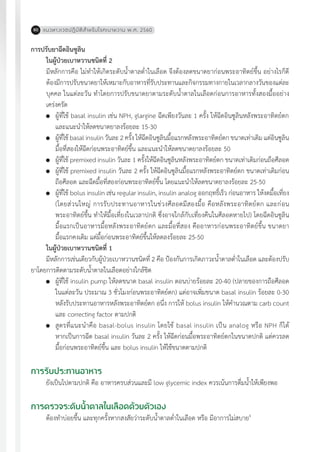 แนวทางเวชปฏิบัติส�ำหรับโรคเบาหวาน พ.ศ. 256080
การปรับยาฉีดอินซูลิน
ในผู้ป่วยเบาหวานชนิดที่ 2
	 มีหลักการคือ ไม่ท�ำให้เกิดระดับน�้ำตาลต�่ำในเลือด จึงต้องลดขนาดยาก่อนพระอาทิตย์ขึ้น อย่างไรก็ดี
ต้องมีการปรับขนาดยาให้เหมาะกับอาหารที่รับประทานและกิจกรรมทางกายในเวลากลางวันของแต่ละ
บุคคล ในแต่ละวัน ท�ำโดยการปรับขนาดยาตามระดับน�้ำตาลในเลือดก่อนการอาหารทั้งสองมื้ออย่าง
เคร่งครัด
	 ผู้ที่ใช้ basal insulin เช่น NPH, glargine ฉีดเพียงวันละ 1 ครั้ง ให้ฉีดอินซูลินหลังพระอาทิตย์ตก
	 และแนะน�ำให้ลดขนาดยาลงร้อยละ 15-30
	 ผู้ที่ใช้ basal insulin วันละ 2 ครั้ง ให้ฉีดอินซูลินมื้อแรกหลังพระอาทิตย์ตก ขนาดเท่าเดิม แต่อินซูลิน
	 มื้อที่สองให้ฉีดก่อนพระอาทิตย์ขึ้น และแนะน�ำให้ลดขนาดยาลงร้อยละ 50
	 ผู้ที่ใช้ premixed insulin วันละ 1 ครั้งให้ฉีดอินซูลินหลังพระอาทิตย์ตก ขนาดเท่าเดิมก่อนถือศีลอด
	 ผู้ที่ใช้ premixed insulin วันละ 2 ครั้ง ให้ฉีดอินซูลินมื้อแรกหลังพระอาทิตย์ตก ขนาดเท่าเดิมก่อน
	 ถือศีลอด และฉีดมื้อที่สองก่อนพระอาทิตย์ขึ้น โดยแนะน�ำให้ลดขนาดยาลงร้อยละ 25-50
	 ผู้ที่ใช้ bolus insulin เช่น regular insulin, insulin analog ออกฤทธิ์เร็ว ก่อนอาหาร ให้งดมื้อเที่ยง
	 (โดยส่วนใหญ่ การรับประทานอาหารในช่วงศีลอดมีสองมื้อ คือหลังพระอาทิตย์ตก และก่อน
	 พระอาทิตย์ขึ้น ท�ำให้มื้อเที่ยงในเวลาปกติ ซึ่งอาจใกล้กับเที่ยงคืนในศีลอดหายไป) โดยฉีดอินซูลิน
	 มื้อแรกเป็นอาหารมื้อหลังพระอาทิตย์ตก และมื้อที่สอง คืออาหารก่อนพระอาทิตย์ขึ้น ขนาดยา
	 มื้อแรกคงเดิม แต่มื้อก่อนพระอาทิตย์ขึ้นให้ลดลงร้อยละ 25-50
ในผู้ป่วยเบาหวานชนิดที่ 1
มีหลักการเช่นเดียวกับผู้ป่วยเบาหวานชนิดที่ 2 คือ ป้องกันการเกิดภาวะน�้ำตาลต�่ำในเลือด และต้องปรับ
ยาโดยการติดตามระดับน�้ำตาลในเลือดอย่างใกล้ชิด
	 ผู้ที่ใช้ insulin pump ให้ลดขนาด basal insulin ตอนบ่ายร้อยละ 20-40 (ปลายของการถือศีลอด
	 ในแต่ละวัน ประมาณ 3 ชั่วโมงก่อนพระอาทิตย์ตก) แต่อาจเพิ่มขนาด basal insulin ร้อยละ 0-30
	 หลังรับประทานอาหารหลังพระอาทิตย์ตก อนึ่ง การให้ bolus insulin ให้ค�ำนวณตาม carb count
	 และ correcting factor ตามปกติ
	 สูตรที่แนะน�ำคือ basal-bolus insulin โดยใช้ basal insulin เป็น analog หรือ NPH ก็ได้
	 หากเป็นการฉีด basal insulin วันละ 2 ครั้ง ให้ฉีดก่อนมื้อพระอาทิตย์ตกในขนาดปกติ แต่ควรลด
	 มื้อก่อนพระอาทิตย์ขึ้น และ bolus insulin ให้ใช้ขนาดตามปกติ
การรับประทานอาหาร
ยังเป็นไปตามปกติ คือ อาหารครบส่วนและมี low glycemic index ควรเน้นการดื่มน�้ำให้เพียงพอ
การตรวจระดับน�้ำตาลในเลือดด้วยตัวเอง
ต้องท�ำบ่อยขึ้น และทุกครั้งหากสงสัยว่าระดับน�้ำตาลต�่ำในเลือด หรือ มีอาการไม่สบาย4
 