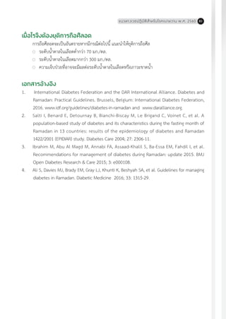 แนวทางเวชปฏิบัติส�ำหรับโรคเบาหวาน พ.ศ. 2560 81
เมื่อไรจึงต้องยุติการถือศีลอด
การถือศีลอดจะเป็นอันตรายหากมีกรณีต่อไปนี้ แนะน�ำให้ยุติการถือศีล
	 ระดับน�้ำตาลในเลือดต�่ำกว่า 70 มก./ดล.
	 ระดับน�้ำตาลในเลือดมากกว่า 300 มก./ดล.
	 ความเจ็บป่วยที่อาจจะมีผลต่อระดับน�้ำตาลในเลือดหรือภาวะขาดน�้ำ
เอกสารอ้างอิง
1.	 International Diabetes Federation and the DAR International Alliance. Diabetes and
Ramadan: Practical Guidelines. Brussels, Belgium: International Diabetes Federation,
2016. www.idf.org/guidelines/diabetes-in-ramadan and www.daralliance.org.
2.	 Salti I, Benard E, Detournay B, Bianchi-Biscay M, Le Brigand C, Voinet C, et al. A
population-based study of diabetes and its characteristics during the fasting month of
Ramadan in 13 countries: results of the epidemiology of diabetes and Ramadan
1422/2001 (EPIDIAR) study. Diabetes Care 2004; 27: 2306-11.
3.	 Ibrahim M, Abu Al Magd M, Annabi FA, Assaad-Khalil S, Ba-Essa EM, Fahdil I, et al.
Recommendations for management of diabetes during Ramadan: update 2015. BMJ
Open Diabetes Research & Care 2015; 3: e000108.
4.	 Ali S, Davies MJ, Brady EM, Gray LJ, Khunti K, Beshyah SA, et al. Guidelines for managing
diabetes in Ramadan. Diabetic Medicine 2016; 33: 1315-29.
 