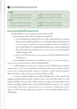 แนวทางเวชปฏิบัติส�ำหรับโรคเบาหวาน พ.ศ. 256084
เพศหญิง
ระดับ serum creatinine ≤0.7 (mg/dL)
ระดับ serum creatinine >0.7 (mg/dL)
เพศชาย
ระดับ serum creatinine ≤0.9 (mg/dL)
ระดับ serum creatinine >0.9 (mg/dL)
สูตรที่ใช้ GFR = 144 x (Scr/0.7)-0.329
(0.993)Age
สูตรที่ใช้ GFR = 144 x (Scr/0.7)-1.209
(0.993)Age
สูตรที่ใช้ GFR = 141 x (Scr/0.9)-0.411
(0.993)Age
สูตรที่ใช้ GFR = 141 x (Scr/0.9)-1.209
(0.993)Age
ผลกระทบของโรคไตเรื้อรังต่อเบาหวาน
เมื่อเป็นโรคไตเรื้อรัง มีการท�ำงานของไตลดลง พบมีการเปลี่ยนแปลงดังนี้	
1.	 เพิ่มความเสี่ยงต่อการเกิดภาวะน�้ำตาลต�่ำในเลือด จากสาเหตุต่อไปนี้
1.1	ลดการขจัดอินซูลินและยาเม็ดลดระดับน�้ำตาลบางชนิด ยาเม็ดลดระดับน�้ำตาลบางชนิดอาจ
ต้องลดขนาดของยาเมื่อเป็นโรคไตเรื้อรังระยะ 3 ส�ำหรับอินซูลินที่หลั่งจากตับอ่อนในคนปกติจะ
ผ่าน portal system และถูกท�ำลาย (metabolized) ที่ตับประมาณร้อยละ 75 และร้อยละ 25
ถูกท�ำลายที่ไต3
ในผู้ป่วยเบาหวานที่ฉีดอินซูลินเข้าชั้นใต้ผิวหนังยาจะเข้าสู่กระแสเลือดโดยไม่
ต้องผ่านตับ โดยเฉพาะอย่างยิ่งเมื่อระดับ eGFR <20 มล./นาที/1.73 ตารางเมตรส่งผลให้ค่า
ครึ่งชีวิตของอินซูลินนานขึ้น4
1.2	ลดขบวนการสร้างน�้ำตาลจากไต (renal gluconeogenesis) ในคนปกติไตจะมีส่วนในการสร้าง
น�้ำตาลร้อยละ 25
2.	 ลดการหลั่งอินซูลิน เป็นผลโดยรวมจากภาวะเลือดเป็นกรด การขาด 1,25 dihydroxy vitamin D
และ secondary hyperparathyroidism ซึ่งพบร่วมด้วยในโรคไตเรื้อรัง4
3.	 ภาวะดื้อต่ออินซูลิน (Insulin Resistance, IR) มีรายงานการเกิด IR ที่เนื้อเยื่อส่วนปลาย โดยปริมาณ
และคุณภาพของ insulin receptor ที่เซลล์ไขมัน กล้ามเนื้อและเซลล์ตับลดลง สาเหตุเชื่อว่าอาจเกิดจาก
uremic toxin ภาวะเลือดเป็นกรดเรื้อรัง การอักเสบ ภาวะโลหิตจาง รวมทั้งการออกก�ำลังกายที่ลดลง5
เมื่อท�ำการล้างไตโดย PD หรือ HD ประมาณ 5-6 สัปดาห์ จะท�ำให้ภาวะ IR ดีขึ้น
4.	 ความต้องการอินซูลินลดลงในผู้ป่วยเบาหวานที่มีโรคไตเรื้อรังตั้งแต่ระยะ 3 ขึ้นไป แม้จะมีการหลั่ง
อินซูลินลดลงและดื้อต่ออินซูลิน แต่กลับมีภาวะเสี่ยงต่อการเกิดภาวะน�้ำตาลต�่ำในเลือด เนื่องมาจากการขจัด
อินซูลินลดลงทั้งที่ตับและไต นอกจากนั้น การที่มีภาวะทุโภชนาการร่วมด้วย และความผิดปกติในการท�ำงาน
ของกลูคากอนท�ำให้มีความเสี่ยงต่อการเกิดภาวะน�้ำตาลต�่ำในเลือดเพิ่มขึ้น พบว่าประมาณ 1 ใน 3 ของผู้ป่วย
เบาหวานชนิดที่ 2 ซึ่งท�ำ dialysis เกิดปรากฎการณ์ “burn-out diabetes” ต้องหยุดยารักษาเบาหวาน
เนื่องจากภาวะน�้ำตาลต�่ำในเลือด6
ในผู้ป่วยเบาหวานชนิดที่ 1 พบว่าสามารถลดปริมาณอินซูลินหรือจ�ำนวน
ครั้งที่ฉีดอินซูลิน
 
