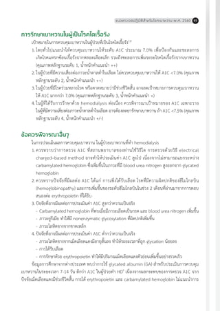 แนวทางเวชปฏิบัติส�ำหรับโรคเบาหวาน พ.ศ. 2560 85
การรักษาเบาหวานในผู้เป็นโรคไตเรื้อรัง
เป้าหมายในการควบคุมเบาหวานในผู้ป่วยที่เป็นโรคไตเรื้อรัง7,8
1.	โดยทั่วไปแนะน�ำให้ควบคุมเบาหวานให้ระดับ A1C ประมาณ 7.0% เพื่อป้องกันและชะลอการ
เกิดโรคแทรกซ้อนเรื้อรังจากหลอดเลือดเล็ก รวมถึงชะลอการเพิ่มระยะโรคไตเรื้อรังจากเบาหวาน
(คุณภาพหลักฐานระดับ 1, น�้ำหนักค�ำแนะน�ำ ++)
2.	ในผู้ป่วยที่มีความเสี่ยงต่อภาวะน�้ำตาลต�่ำในเลือด ไม่ควรควบคุมเบาหวานให้ A1C <7.0% (คุณภาพ
หลักฐานระดับ 2, น�้ำหนักค�ำแนะน�ำ ++)
3.	ในผู้ป่วยที่มีโรคร่วมหลายโรค หรือคาดหมายว่ามีช่วงชีวิตสั้น อาจลดเป้าหมายการควบคุมเบาหวาน
ให้ A1C มากกว่า 7.0% (คุณภาพหลักฐานระดับ 3, น�้ำหนักค�ำแนะน�ำ +)
4.	ในผู้ที่ได้รับการรักษาด้วย hemodialysis ต่อเนื่อง ควรพิจารณาเป้าหมายของ A1C เฉพาะราย
ในผู้ที่มีความเสี่ยงต่อภาวะน�้ำตาลต�่ำในเลือด อาจต้องลดยารักษาเบาหวาน ถ้า A1C <7.5% (คุณภาพ
หลักฐานระดับ 4, น�้ำหนักค�ำแนะน�ำ +/-)
ข้อควรพิจารณาอื่นๆ
ในการประเมินผลการควบคุมเบาหวาน ในผู้ป่วยเบาหวานที่ท�ำ hemodialysis
1.	ควรทราบว่าการตรวจ A1C ที่สถานพยาบาลของท่านใช้วิธีใด การตรวจด้วยวิธี electrical
charged–based method อาจท�ำให้ประเมินค่า A1C สูงไป เนื่องจากไม่สามารถแยกระหว่าง
carbamylated hemoglobin ซึ่งเพิ่มขึ้นในภาวะที่มี blood urea nitrogen สูงออกจาก glycated
hemoglobin
2.	ควรทราบปัจจัยที่มีผลต่อ A1C ได้แก่ การเพิ่งได้รับเลือด โรคที่มีความผิดปกติของฮีโมโกลบิน
(hemoglobinopathy) และการเพิ่มขึ้นของระดับฮีโมโกลบินในช่วง 2 เดือนที่ผ่านมาจากการตอบ
สนองต่อ erythropoietin ที่ได้รับ
3.	ปัจจัยที่อาจมีผลต่อการประเมินค่า A1C สูงกว่าความเป็นจริง
	 -	Carbamylated hemoglobin ที่พบเมื่อมีภาวะเลือดเป็นกรด และ blood urea nitrogen เพิ่มขึ้น
	 -	ภาวะยูรีเมีย ท�ำให้มี nonenzymatic glycosylation ที่ผิดปกติเพิ่มขึ้น
	 -	ภาวะโลหิตจางจากขาดเหล็ก
4.	ปัจจัยที่อาจมีผลต่อการประเมินค่า A1C ต�่ำกว่าความเป็นจริง
	 -	ภาวะโลหิตจางจากเม็ดเลือดแดงมีอายุสั้นลง ท�ำให้ระยะเวลาที่ถูก glycation น้อยลง
	 -	การได้รับเลือด
	 -	การรักษาด้วย erythropoietin ท�ำให้มีปริมาณเม็ดเลือดแดงตัวอ่อนเพิ่มขึ้นอย่างรวดเร็ว
ข้อมูลการศึกษาจากต่างประเทศ พบว่าการใช้ glycated albumin (GA) ส�ำหรับประเมินการควบคุม
เบาหวานในระยะเวลา 7-14 วัน ดีกว่า A1C ในผู้ป่วยท�ำ HD9
เนื่องจากผลกระทบของการตรวจ A1C จาก
ปัจจัยเม็ดเลือดแดงมีช่วงชีวิตสั้น การได้ erythropoietin และ carbamylated hemoglobin ไม่แนะน�ำการ
 