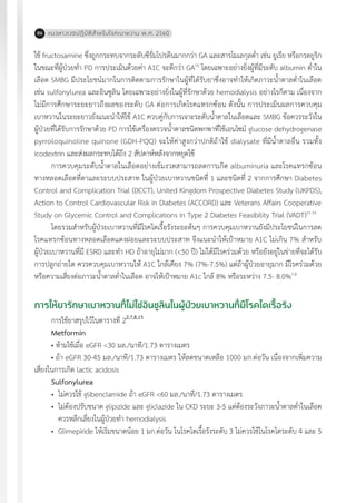 แนวทางเวชปฏิบัติส�ำหรับโรคเบาหวาน พ.ศ. 256086
ใช้ fructosamine ซึ่งถูกกระทบจากระดับซีรั่มโปรตีนมากกว่า GA และสารโมเลกุลต�่ำ เช่น ยูเรีย หรือกรดยูริก
ในขณะที่ผู้ป่วยท�ำ PD การประเมินด้วยค่า A1C จะดีกว่า GA10
โดยเฉพาะอย่างยิ่งผู้ที่มีระดับ albumin ต�่ำใน
เลือด SMBG มีประโยชน์มากในการติดตามการรักษาในผู้ที่ได้รับยาซึ่งอาจท�ำให้เกิดภาวะน�้ำตาลต�่ำในเลือด
เช่น sulfonylurea และอินซูลิน โดยเฉพาะอย่างยิ่งในผู้ที่รักษาด้วย hemodialysis อย่างไรก็ตาม เนื่องจาก
ไม่มีการศึกษาระยะยาวถึงผลของระดับ GA ต่อการเกิดโรคแทรกซ้อน ดังนั้น การประเมินผลการควบคุม
เบาหวานในระยะยาวยังแนะน�ำให้ใช้ A1C ควบคู่กับการเจาะระดับน�้ำตาลในเลือดและ SMBG ข้อควรระวังใน
ผู้ป่วยที่ได้รับการรักษาด้วย PD การใช้เครื่องตรวจน�้ำตาลชนิดพกพาที่ใช้เอนไซม์ glucose dehydrogenase
pyrroloquinoline quinone (GDH-PQQ) จะให้ค่าสูงกว่าปกติถ้าใช้ dialysate ที่มีน�้ำตาลอื่น รวมทั้ง
icodextrin และส่งผลกระทบได้ถึง 2 สัปดาห์หลังจากหยุดใช้
การควบคุมระดับน�้ำตาลในเลือดอย่างเข้มงวดสามารถลดการเกิด albuminuria และโรคแทรกซ้อน
ทางหลอดเลือดที่ตาและระบบประสาท ในผู้ป่วยเบาหวานชนิดที่ 1 และชนิดที่ 2 จากการศึกษา Diabetes
Control and Complication Trial (DCCT), United Kingdom Prospective Diabetes Study (UKPDS),
Action to Control Cardiovascular Risk in Diabetes (ACCORD) และ Veterans Affairs Cooperative
Study on Glycemic Control and Complications in Type 2 Diabetes Feasibility Trial (VADT)11-14
โดยรวมส�ำหรับผู้ป่วยเบาหวานที่มีโรคไตเรื้อรังระยะต้นๆ การควบคุมเบาหวานยังมีประโยชน์ในการลด
โรคแทรกซ้อนทางหลอดเลือดแดงฝอยและระบบประสาท จึงแนะน�ำให้เป้าหมาย A1C ไม่เกิน 7% ส�ำหรับ
ผู้ป่วยเบาหวานที่มี ESRD และท�ำ HD ถ้าอายุไม่มาก (<50 ปี) ไม่ได้มีโรคร่วมด้วย หรือยังอยู่ในข่ายที่จะได้รับ
การปลูกถ่ายไต ควรควบคุมเบาหวานให้ A1C ใกล้เคียง 7% (7%-7.5%) แต่ถ้าผู้ป่วยอายุมาก มีโรคร่วมด้วย
หรือความเสี่ยงต่อภาวะน�้ำตาลต�่ำในเลือด อาจให้เป้าหมาย A1c ใกล้ 8% หรือระหว่าง 7.5- 8.0%7,8
การให้ยารักษาเบาหวานที่ไม่ใช่อินซูลินในผู้ป่วยเบาหวานที่มีโรคไตเรื้อรัง 	
การใช้ยาสรุปไว้ในตารางที่ 22,7,8,15
Metformin
• ห้ามใช้เมื่อ eGFR <30 มล./นาที/1.73 ตารางเมตร
• ถ้า eGFR 30-45 มล./นาที/1.73 ตารางเมตร ให้ลดขนาดเหลือ 1000 มก.ต่อวัน เนื่องจากเพิ่มความ
เสี่ยงในการเกิด lactic acidosis
Sulfonylurea
•	 ไม่ควรใช้ glibenclamide ถ้า eGFR <60 มล./นาที/1.73 ตารางเมตร
•	 ไม่ต้องปรับขนาด glipizide และ gliclazide ใน CKD ระยะ 3-5 แต่ต้องระวังภาวะน�้ำตาลต�่ำในเลือด
ควรหลีกเลี่ยงในผู้ป่วยท�ำ hemodialysis
•	 Glimepiride ให้เริ่มขนาดน้อย 1 มก.ต่อวัน ในโรคไตเรื้อรังระดับ 3 ไม่ควรใช้ในโรคไตระดับ 4 และ 5
 