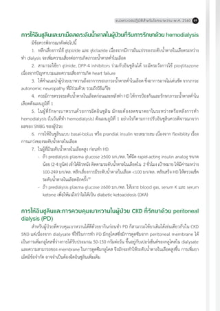 แนวทางเวชปฏิบัติส�ำหรับโรคเบาหวาน พ.ศ. 2560 89
การให้อินซูลินและยาเม็ดลดระดับน�้ำตาลในผู้ป่วยที่รับการรักษาด้วย hemodialysis
มีข้อควรพิจารณาดังต่อไปนี้
1.	 หลีกเลี่ยงการใช้ glipizide และ gliclazide เนื่องจากมีการผันแปรของระดับน�้ำตาลในเลือดระหว่าง
ท�ำ dialysis จะเพิ่มความเสี่ยงต่อการเกิดภาวะน�้ำตาลต�่ำในเลือด
2.	 สามารถใช้ยา glinide, DPP-4 inhibitors ร่วมกับอินซูลินได้ ระมัดระวังการใช้ pioglitazone
เนื่องจากปัญหาบวมและความเสี่ยงการเกิด heart failure
3.	 ให้ค�ำแนะน�ำผู้ป่วยเบาหวานถึงอาการของภาวะน�้ำตาลต�่ำในเลือด ซึ่งอาการอาจไม่เด่นชัด จากภาวะ
autonomic neuropathy ที่มีร่วมด้วย รวมถึงวิธีแก้ไข
4.	 ควรมีการตรวจระดับน�้ำตาลในเลือดก่อนและหลังท�ำ HD ให้การป้องกันและรักษาภาวะน�้ำตาลต�่ำใน
เลือดดังแผนภูมิที่ 1
5.	 ในผู้ที่รักษาเบาหวานด้วยการฉีดอินซูลิน มักจะต้องลดขนาดยาในระหว่างหรือหลังการท�ำ
hemodialysis (ในวันที่ท�ำ hemodialysis) ดังแผนภูมิที่ 1 อย่างไรก็ตามการปรับอินซูลินควรพิจารณาจาก
ผลของ SMBG ของผู้ป่วย
6.	 การให้อินซูลินแบบ basal-bolus หรือ prandial insulin จะเหมาะสม เนื่องจาก flexibility เรื่อง
การแกว่งของระดับน�้ำตาลในเลือด
7.	 ในผู้ที่มีระดับน�้ำตาลในเลือดสูง ก่อนท�ำ HD
-	 ถ้า predialysis plasma glucose ³500 มก./ดล. ให้ฉีด rapid-acting insulin analog ขนาด
น้อย (2-4 ยูนิต) เข้าใต้ผิวหนัง ติดตามระดับน�้ำตาลในเลือดใน 2 ชั่วโมง เป้าหมาย ให้มีค่าระหว่าง
100-249 มก/ดล. หลีกเลี่ยงการมีระดับน�้ำตาลในเลือด <100 มก/ดล. หลังเสร็จ HD ให้ตรวจเช็ค
ระดับน�้ำตาลในเลือดอีกครั้ง18
-	 ถ้า predialysis plasma glucose ³600 มก./ดล. ให้เจาะ blood gas, serum K และ serum
ketone เพื่อให้แน่ใจว่าไม่ได้เป็น diabetic ketoacidosis (DKA)
การให้อินซูลินและการควบคุมเบาหวานในผู้ป่วย CKD ที่รักษาด้วย peritoneal
dialysis (PD)
ส�ำหรับผู้ป่วยที่ควบคุมเบาหวานได้ดีด้วยยากินก่อนท�ำ PD ก็สามารถให้ยาเดิมได้เช่นเดียวกับใน CKD
5ND แต่เนื่องจาก dialysate ที่ใช้ในการท�ำ PD มีกลูโคสซึ่งมีการดูดซึมจาก peritoneal membrane ได้
เป็นการเพิ่มกลูโคสที่ร่างกายได้รับประมาณ 50-150 กรัมต่อวัน ขึ้นอยู่กับเปอร์เซ็นต์ของกลูโคสใน dialysate
และความสามารถของ membrane ในการดูดซึมกลูโคส จึงมักจะท�ำให้ระดับน�้ำตาลในเลือดสูงขึ้น การเพิ่มยา
เม็ดมีข้อจ�ำกัด อาจจ�ำเป็นต้องฉีดอินซูลินเพิ่มเติม
 