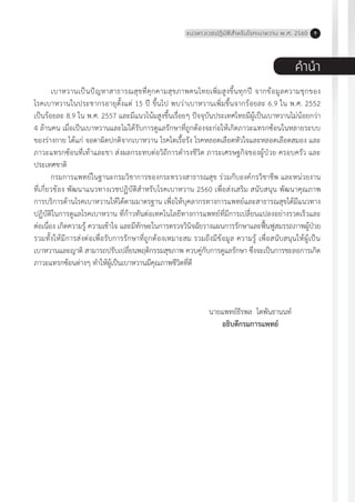 แนวทางเวชปฏิบัติส�ำหรับโรคเบาหวาน พ.ศ. 2560 9
ค�ำน�ำ
เบาหวานเป็นปัญหาสาธารณสุขที่คุกคามสุขภาพคนไทยเพิ่มสูงขึ้นทุกปี จากข้อมูลความชุกของ
โรคเบาหวานในประชากรอายุตั้งแต่ 15 ปี ขึ้นไป พบว่าเบาหวานเพิ่มขึ้นจากร้อยละ 6.9 ใน พ.ศ. 2552
เป็นร้อยละ 8.9 ใน พ.ศ. 2557 และมีแนวโน้มสูงขึ้นเรื่อยๆ ปัจจุบันประเทศไทยมีผู้เป็นเบาหวานไม่น้อยกว่า
4 ล้านคน เมื่อเป็นเบาหวานและไม่ได้รับการดูแลรักษาที่ถูกต้องจะก่อให้เกิดภาวะแทรกซ้อนในหลายระบบ
ของร่างกาย ได้แก่ จอตาผิดปกติจากเบาหวาน โรคไตเรื้อรัง โรคหลอดเลือดหัวใจและหลอดเลือดสมอง และ
ภาวะแทรกซ้อนที่เท้าและขา ส่งผลกระทบต่อวิถีการด�ำรงชีวิต ภาระเศรษฐกิจของผู้ป่วย ครอบครัว และ
ประเทศชาติ
กรมการแพทย์ในฐานะกรมวิชาการของกระทรวงสาธารณสุข ร่วมกับองค์กรวิชาชีพ และหน่วยงาน
ที่เกี่ยวข้อง พัฒนาแนวทางเวชปฏิบัติส�ำหรับโรคเบาหวาน 2560 เพื่อส่งเสริม สนับสนุน พัฒนาคุณภาพ
การบริการด้านโรคเบาหวานให้ได้ตามมาตรฐาน เพื่อให้บุคลากรทางการแพทย์และสาธารณสุขได้มีแนวทาง
ปฏิบัติในการดูแลโรคเบาหวาน ที่ก้าวทันต่อเทคโนโลยีทางการแพทย์ที่มีการเปลี่ยนแปลงอย่างรวดเร็วและ
ต่อเนื่อง เกิดความรู้ ความเข้าใจ และมีทักษะในการตรวจวินิจฉัยวางแผนการรักษาและฟื้นฟูสมรรถภาพผู้ป่วย
รวมทั้งให้มีการส่งต่อเพื่อรับการรักษาที่ถูกต้องเหมาะสม รวมถึงมีข้อมูล ความรู้ เพื่อสนับสนุนให้ผู้เป็น
เบาหวานและญาติ สามารถปรับเปลี่ยนพฤติกรรมสุขภาพ ควบคู่กับการดูแลรักษา ซึ่งจะเป็นการชะลอการเกิด
ภาวะแทรกซ้อนต่างๆ ท�ำให้ผู้เป็นเบาหวานมีคุณภาพชีวิตที่ดี
นายแพทย์ธีรพล โตพันธานนท์
อธิบดีกรมการแพทย์
 