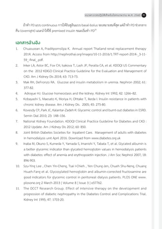 แนวทางเวชปฏิบัติส�ำหรับโรคเบาหวาน พ.ศ. 2560 91
ถ้าท�ำ PD แบบ continuous การให้อินซูลินแบบ basal-bolus จะเหมาะสมที่สุด แต่ถ้าท�ำ PD ช่วงกลาง
คืน (overnight) แนะน�ำให้ใช้ premixed insulin ขณะเริ่มท�ำ PD20
เอกสารอ้างอิง
1.	 Chuasuwan A, Praditpornsilpa K. Annual report Thailand renal replacement therapy
2014. Access from http://nephrothai.org/images/10-11-2016/1.TRT-report-2014-_3-11-
59_-final_.pdf.
2.	 Inker LA, Astor BC, Fox CH, Isakova T, Lash JP, Peralta CA, et al. KDOQI US Commentary
on the 2012 KDIGO Clinical Practice Guideline for the Evaluation and Management of
CKD. Am J Kidney Dis 2014; 63: 713-73.
3.	 Mak RH, DeFronzo RA. Glucose and insulin metabolism in uremia. Nephron 2002; 61:
377-82.
4.	 Adrogue HJ. Glucose homeostasis and the kidney. Kidney Int 1992; 42: 1266–82.
5.	 Kobayashi S, Maesato K, Moriya H, Ohtake T, Ikeda I. Insulin resistance in patients with
chronic kidney disease. Am J Kidney Dis. 2005; 45: 275-80.
6.	 Kovesdy CP, Park JC, Kalantar-Zadeh K: Glycemic control and burnt-out diabetes in ESRD.
Semin Dial 2010; 23: 148–156.
7.	 National Kidney Foundation. KDOQI Clinical Practice Guideline for Diabetes and CKD :
2012 Update. Am J Kidney Dis 2012; 60: 850.
8.	 Joint British Diabetes Societies for Inpatient Care. Management of adults with diabetes
in hemodialysis unit April 2016. Download from www.diabetes.org.uk
9.	 Inaba M, Okuno S, Kumeda Y, Yamada S, Imanishi Y, Tabata T, et al. Glycated albumin is
a better glycemic indicator than glycated hemoglobin values in hemodialysis patients
with diabetes: effect of anemia and erythropoietin injection. J Am Soc Nephrol 2007; 18:
896-903.
10.	 Szu-Ying Lee , Chen Yin-Cheng, Tsai I-Chieh , Yen Chung-Jen, Chueh Shu-Neng, Chuang
Hsueh-Fang et al. Glycosylated hemoglobin and albumin-corrected fructosamine are
good indicators for glycemic control in peritoneal dialysis patients. PLOS ONE www.
plosone.org 2 March 2013 | Volume 8 | Issue 3 | e57762.
11.	 The DCCT Research Group. Effect of intensive therapy on the development and
progression of diabetic nephropathy in the Diabetes Control and Complications Trial.
Kidney Int 1995; 47: 1703-20.
 
