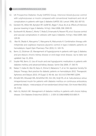 แนวทางเวชปฏิบัติส�ำหรับโรคเบาหวาน พ.ศ. 256092
12.	 UK Prospective Diabetes Study (UKPDS) Group. Intensive blood-glucose control
with sulphonylureas or insulin compared with conventional treatment and risk of
complications in patients with type 2 diabetes (UKPDS 33). Lancet 1998; 352: 837-53.
13.	 Gerstein HC, Miller ME, Byington RP, Gofdf DC, Bigger T, Buse JB, et al. Effects of intensive
glucose lowering in type 2 diabetes. N Engl J Med 2008; 358: 2545-59.
14.	 Duckworth W, Abraira C, Moritz T, Reda D, Emanuete N, Reaven PD, et al. Glucose control
and vascular complications in veterans with type 2 diabetes. N Engl J Med 2009; 360:
129-39.
15.	 Abe M, Okada K, Maruyama T, Maruyama N, Matsumoto K: Combination therapy with
mitiglinide and voglibose improves glycemic control in type 2 diabetic patients on
hemodialysis. Expert Opin Pharmaco Ther 2010; 11: 169–76.
16.	 Berns JS, Glickman JD. Management of hyperglycemia in patients with type 2 diabetes
and pre-dialysis chronic kidney disease or end-stage renal disease. Up to date last
updated: Sep 15, 2016.
17.	 Snyder RW, Berns JS. Use of insulin and oral hypoglycemic medications in patients with
diabetes mellitus and advanced kidney disease. Semin Dial 2004; 17: 365-70.
18.	 Nakao T, Inaba M, Abe M, Kaizu K, Shima K, Babazono T, et al. for Japanese Society for
Dialysis Therapy. Best practice for diabetic patients on hemodialysis 2012. Therapeutic
Apheresis and Dialysis 2015; 19 (Suppl 1): 40–66. doi: 10.1111/1744-9987.12299.
19.	 Almalki MH, Altuwaijri MA, Almehthel MS, Sirrs SM, Singh RS, et al. Subcutaneous versus
intraperitoneal insulin for patients with diabetes mellitus on continuous ambulatory
peritoneal dialysis : meta-analysis of non-randomized clinical trials. Clin Invest Med 2012;
35: E132.
20.	 Hahr AJ, Molitch ME. Management of diabetes mellitus in patients with chronic kidney
disease. Clini Diabetes Endocrinol (2015); 1 : 2 DOI 10.1186/s40842-015-0001-9.
 