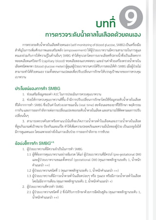 แนวทางเวชปฏิบัติส�ำหรับโรคเบาหวาน พ.ศ. 2560 93
การตรวจระดับน�้ำตาลในเลือดด้วยตนเอง (self-monitoring of blood glucose, SMBG) เป็นเครื่องมือ
ส�ำคัญในการเพิ่มศักยภาพและเสริมพลัง (empowerment) ให้ผู้ป่วยเบาหวานมีความสามารถในการดูแล
ตนเองร่วมกับการให้ความรู้ในด้านอื่นๆ SMBG ท�ำได้ทุกเวลาโดยการเจาะเลือดที่ปลายนิ้วซึ่งเป็นเลือดจาก
หลอดเลือดแคปิลลารี (capillary blood) หยดเลือดลงแถบทดสอบ และอ่านค่าด้วยเครื่องตรวจน�้ำตาลใน
เลือดชนิดพกพา (blood glucose meter) ผู้ดูแลผู้ป่วยเบาหวานควรได้รับการสอนให้ท�ำ SMBG เมื่อผู้ป่วยไม่
สามารถท�ำได้ด้วยตนเอง รวมทั้งสอนการแปลผลเพื่อปรับเปลี่ยนการรักษาให้บรรลุเป้าหมายของการควบคุม
เบาหวาน
ประโยชน์ของการท�ำ SMBG
1.	 ช่วยเสริมข้อมูลของค่า A1C ในการประเมินการควบคุมเบาหวาน
2.	 ช่วยให้การควบคุมเบาหวานดีขึ้น ถ้ามีการปรับเปลี่ยนการรักษาโดยใช้ข้อมูลระดับน�้ำตาลในเลือด
ที่ได้จากการท�ำ SMBG ซึ่งเป็นค่าในช่วงเวลาขณะนั้น (real time) สะท้อนผลของยาที่ใช้รักษา พฤติกรรม
การกิน และการออกก�ำลังกายต่อการเปลี่ยนแปลงของระดับน�้ำตาลในเลือด และสามารถใช้ติดตามผลการปรับ
เปลี่ยนนั้นๆ
3.	 สามารถตรวจค้นหาหรือหาแนวโน้มที่จะเกิดภาวะน�้ำตาลต�่ำในเลือดและภาวะน�้ำตาลในเลือด
ที่สูงเกินเกณฑ์เป้าหมาย ป้องกันและแก้ไข ท�ำให้เพิ่มความปลอดภัยและความมั่นใจของผู้ป่วย เป็นแรงจูงใจให้
มีการดูแลตนเอง โดยเฉพาะอย่างยิ่งในภาวะเจ็บป่วย การออกก�ำลังกาย การขับรถ
ข้อบ่งชี้การท�ำ SMBG1-5
1.	 ผู้ป่วยเบาหวานที่มีความจ�ำเป็นในการท�ำ SMBG
1.1	ผู้ที่ต้องการคุมเบาหวานอย่างเข้มงวด ได้แก่ ผู้ป่วยเบาหวานที่มีครรภ์ (pre-gestational DM)
และผู้ป่วยเบาหวานขณะตั้งครรภ์ (gestational DM) (คุณภาพหลักฐานระดับ 1, น�้ำหนัก
ค�ำแนะน�ำ ++)
1.2	ผู้ป่วยเบาหวานชนิดที่ 1 (คุณภาพหลักฐานระดับ 1, น�้ำหนักค�ำแนะน�ำ ++)
1.3	ผู้ป่วยเบาหวานที่มีภาวะน�้ำตาลต�่ำในเลือดบ่อยๆ หรือ รุนแรง หรือมีภาวะน�้ำตาลต�่ำในเลือด
โดยไม่มีอาการเตือน (คุณภาพหลักฐานระดับ 2, น�้ำหนักค�ำแนะน�ำ +)
2. 	ผู้ป่วยเบาหวานที่ควรท�ำ SMBG
2.1	ผู้ป่วยเบาหวานชนิดที่ 2 ซึ่งได้รับการรักษาด้วยการฉีดอินซูลิน (คุณภาพหลักฐานระดับ 1,
น�้ำหนักค�ำแนะน�ำ ++)
บทที่
การตรวจระดับน�้ำตาลในเลือดด้วยตนเอง
9
 