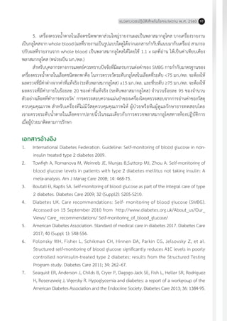 แนวทางเวชปฏิบัติส�ำหรับโรคเบาหวาน พ.ศ. 2560 97
5.	 เครื่องตรวจน�้ำตาลในเลือดชนิดพกพาส่วนใหญ่รายงานผลเป็นพลาสมากลูโคส บางเครื่องรายงาน
เป็นกลูโคสจาก whole blood (ผลที่รายงานเป็นรูปแบบใดดูได้จากเอกสารก�ำกับที่แนบมากับเครื่อง) สามารถ
ปรับผลที่รายงานจาก whole blood เป็นพลาสมากลูโคสได้โดยใช้ 1.1 x ผลที่อ่าน ได้เป็นค่าเทียบเคียง
พลาสมากลูโคส (หน่วยเป็น มก./ดล.)
ส�ำหรับบุคลากรทางการแพทย์ควรทราบปัจจัยที่มีผลรบกวนต่อค่าของ SMBG การก�ำกับมาตรฐานของ
เครื่องตรวจน�้ำตาลในเลือดชนิดพกพาคือ ในการตรวจวัดระดับกลูโคสในเลือดที่ระดับ <75 มก./ดล. จะต้องให้
ผลตรวจที่มีค่าต่างจากค่าที่แท้จริง (ระดับพลาสมากลูโคส) ±15 มก./ดล. และที่ระดับ ³75 มก./ดล. จะต้องให้
ผลตรวจที่มีค่าภายในร้อยละ 20 ของค่าที่แท้จริง (ระดับพลาสมากลูโคส) จ�ำนวนร้อยละ 95 ของจ�ำนวน
ตัวอย่างเลือดที่ท�ำการตรวจวัด7
การตรวจสอบความแม่นย�ำของเครื่องโดยตรวจสอบจากการอ่านค่าของวัสดุ
ควบคุมคุณภาพ ส�ำหรับเครื่องที่ไม่มีวัสดุควบคุมคุณภาพให้ ผู้ป่วยหรือทีมผู้ดูแลรักษาอาจทดสอบโดย
เจาะตรวจระดับน�้ำตาลในเลือดจากปลายนิ้วในขณะเดียวกับการตรวจพลาสมากลูโคสทางห้องปฏิบัติการ
เมื่อผู้ป่วยมาติดตามการรักษา
เอกสารอ้างอิง
1.	 International Diabetes Federation. Guideline: Self-monitoring of blood glucose in non-
insulin treated type 2 diabetes 2009.
2.	 Towfigh A, Romanova M, Weinreb JE, Munjas B,Suttorp MJ, Zhou A. Self-monitoring of
blood glucose levels in patients with type 2 diabetes mellitus not taking insulin: A
meta-analysis. Am J Manag Care 2008; 14: 468-75.
3.	 Boutati EI, Raptis SA. Self-monitoring of blood glucose as part of the integral care of type
2 diabetes. Diabetes Care 2009; 32 (Suppl2): S205-S210.
4.	 Diabetes UK. Care recommendations: Self- monitoring of blood glucose (SMBG).
Accessed on 15 September 2010 from http://www.diabetes.org.uk/About_us/Our_
Views/ Care_ recommendations/ Self-monitoring_of_blood_glucose/
5.	 American Diabetes Association. Standard of medical care in diabetes 2017. Diabetes Care
2017; 40 (Suppl 1): S48-S56.
6.	 Polonsky WH, Fisher L, Schikman CH, Hinnen DA, Parkin CG, Jelsovsky Z, et al.
Structured self-monitoring of blood glucose significantly reduces A1C levels in poorly
controlled noninsulin-treated type 2 diabetes: results from the Structured Testing
Program study. Diabetes Care 2011; 34: 262–67.
7.	 Seaquist ER, Anderson J, Childs B, Cryer P, Dagogo-Jack SE, Fish L, Heller SR, Rodriguez
H, Rosenzweig J, Vigersky R. Hypoglycemia and diabetes: a report of a workgroup of the
American Diabetes Association and the Endocrine Society. Diabetes Care 2013; 36: 1384-95.
 