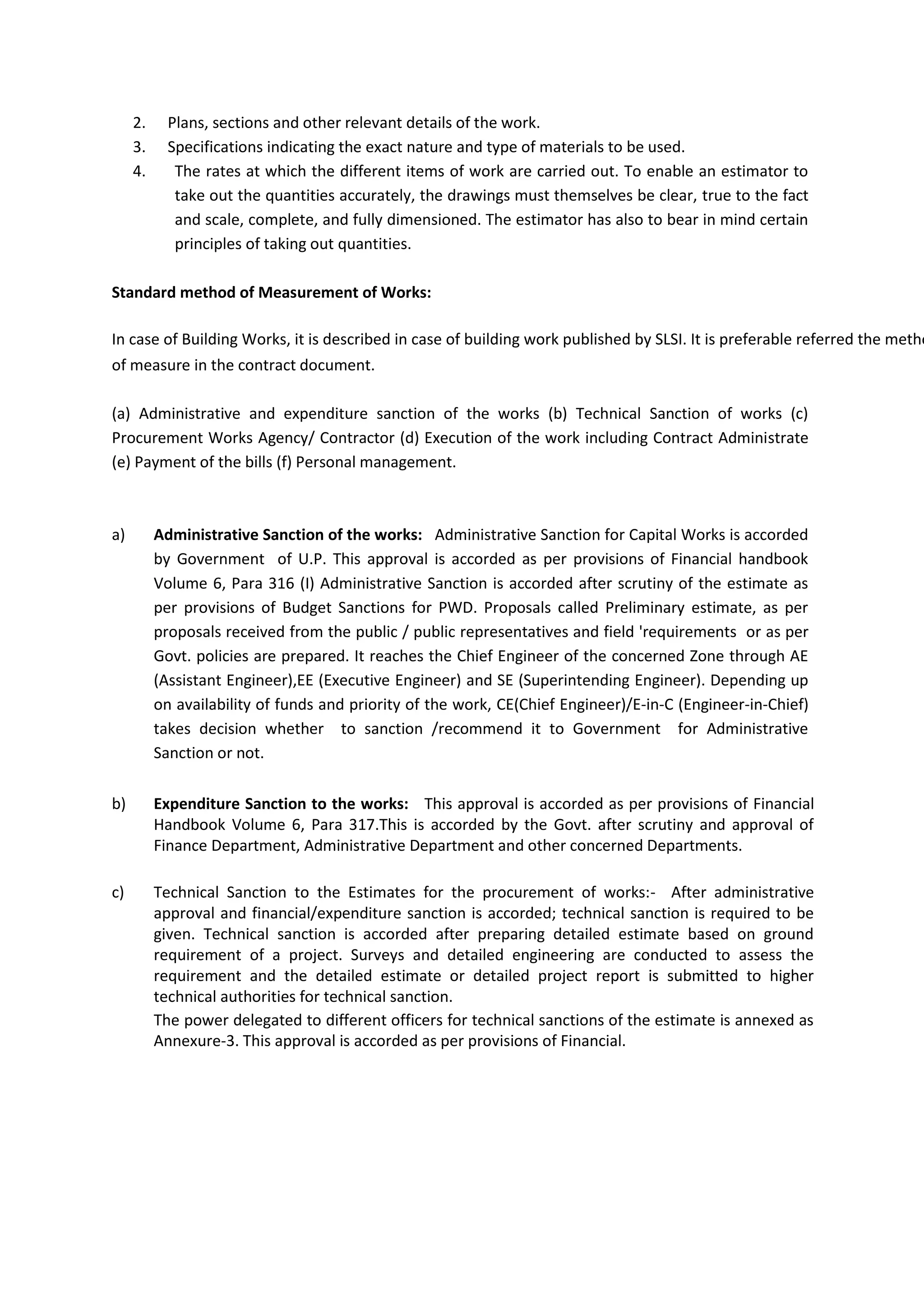 2. Plans, sections and other relevant details of the work.
3. Specifications indicating the exact nature and type of materials to be used.
4. The rates at which the different items of work are carried out. To enable an estimator to
take out the quantities accurately, the drawings must themselves be clear, true to the fact
and scale, complete, and fully dimensioned. The estimator has also to bear in mind certain
principles of taking out quantities.
Standard method of Measurement of Works:
of measure in the contract document.
(a) Administrative and expenditure sanction of the works (b) Technical Sanction of works (c)
Procurement Works Agency/ Contractor (d) Execution of the work including Contract Administrate
(e) Payment of the bills (f) Personal management.
a) Administrative Sanction of the works: Administrative Sanction for Capital Works is accorded
by Government of U.P. This approval is accorded as per provisions of Financial handbook
Volume 6, Para 316 (I) Administrative Sanction is accorded after scrutiny of the estimate as
per provisions of Budget Sanctions for PWD. Proposals called Preliminary estimate, as per
proposals received from the public / public representatives and field 'requirements or as per
Govt. policies are prepared. It reaches the Chief Engineer of the concerned Zone through AE
(Assistant Engineer),EE (Executive Engineer) and SE (Superintending Engineer). Depending up
on availability of funds and priority of the work, CE(Chief Engineer)/E-in-C (Engineer-in-Chief)
takes decision whether to sanction /recommend it to Government for Administrative
Sanction or not.
b) Expenditure Sanction to the works: This approval is accorded as per provisions of Financial
Handbook Volume 6, Para 317.This is accorded by the Govt. after scrutiny and approval of
Finance Department, Administrative Department and other concerned Departments.
c) Technical Sanction to the Estimates for the procurement of works:- After administrative
approval and financial/expenditure sanction is accorded; technical sanction is required to be
given. Technical sanction is accorded after preparing detailed estimate based on ground
requirement of a project. Surveys and detailed engineering are conducted to assess the
requirement and the detailed estimate or detailed project report is submitted to higher
technical authorities for technical sanction.
The power delegated to different officers for technical sanctions of the estimate is annexed as
Annexure-3. This approval is accorded as per provisions of Financial.
In case of Building Works, it is described in case of building work published by SLSI. It is preferable referred the metho
 