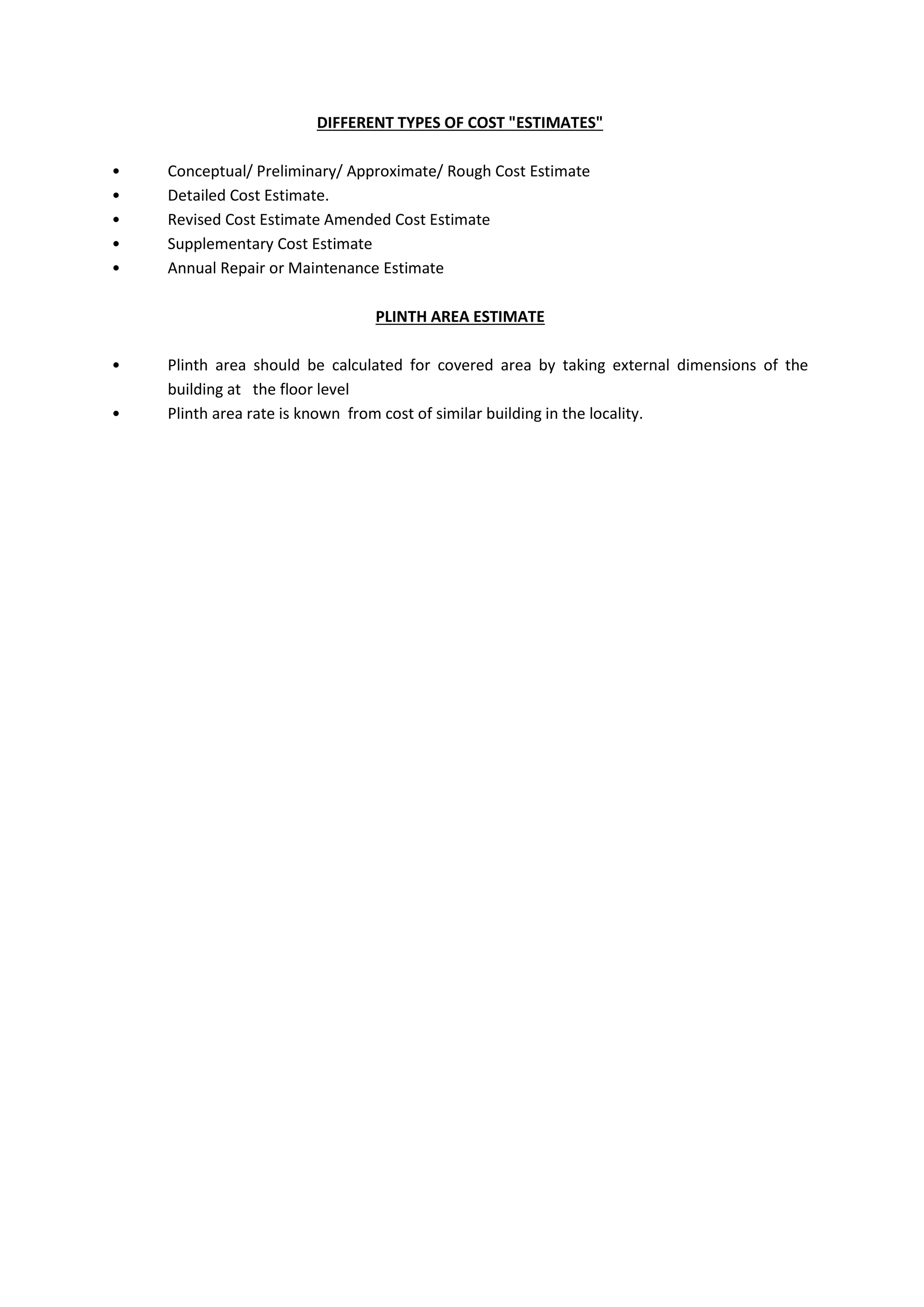 DIFFERENT TYPES OF COST "ESTIMATES"
• Conceptual/ Preliminary/ Approximate/ Rough Cost Estimate
• Detailed Cost Estimate.
• Revised Cost Estimate Amended Cost Estimate
• Supplementary Cost Estimate
• Annual Repair or Maintenance Estimate
PLINTH AREA ESTIMATE
• Plinth area should be calculated for covered area by taking external dimensions of the
building at the floor level
• Plinth area rate is known from cost of similar building in the locality.
 