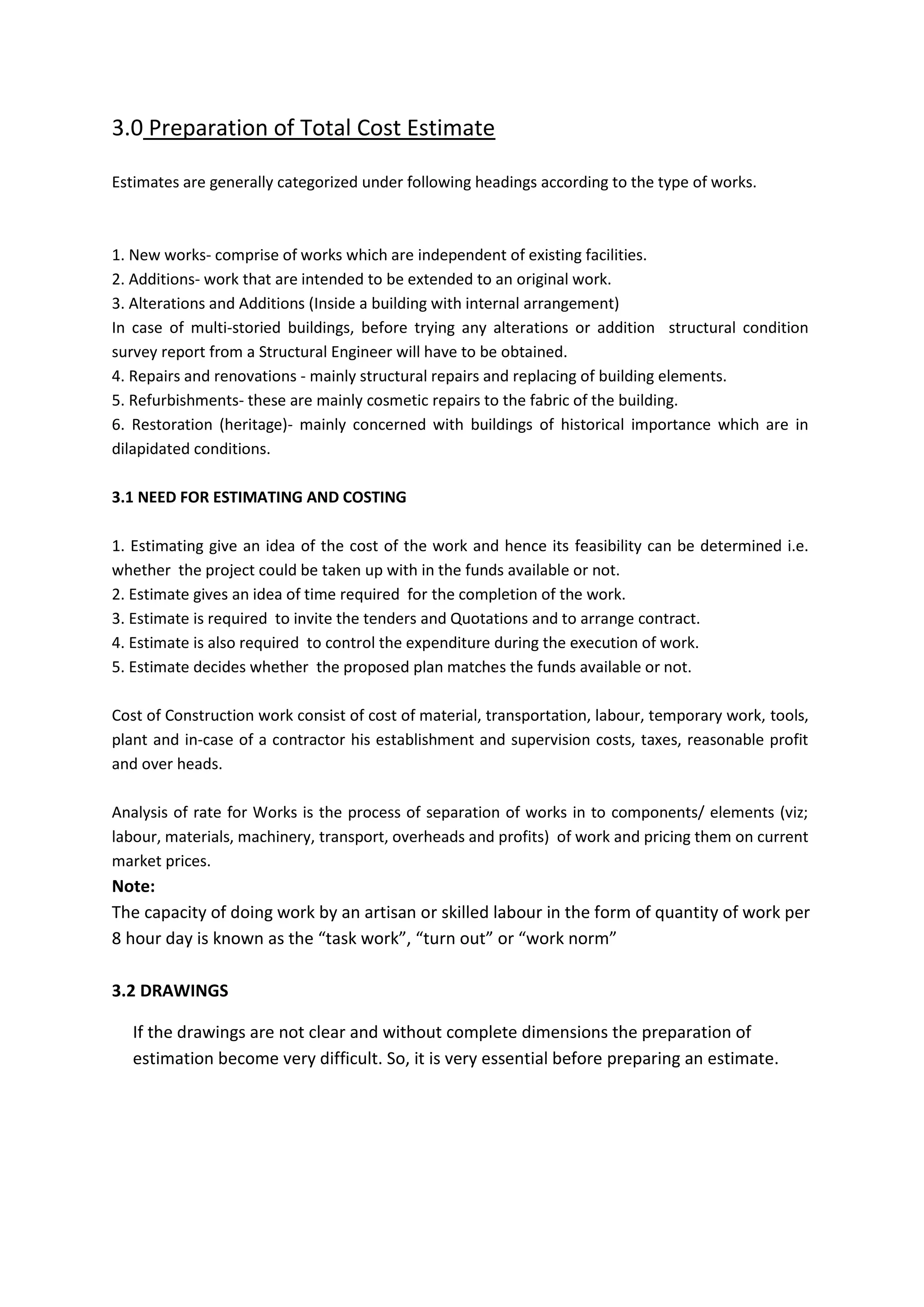 3.0 Preparation of Total Cost Estimate
Estimates are generally categorized under following headings according to the type of works.
1. New works- comprise of works which are independent of existing facilities.
2. Additions- work that are intended to be extended to an original work.
3. Alterations and Additions (Inside a building with internal arrangement)
In case of multi-storied buildings, before trying any alterations or addition structural condition
survey report from a Structural Engineer will have to be obtained.
4. Repairs and renovations - mainly structural repairs and replacing of building elements.
5. Refurbishments- these are mainly cosmetic repairs to the fabric of the building.
6. Restoration (heritage)- mainly concerned with buildings of historical importance which are in
dilapidated conditions.
3.1 NEED FOR ESTIMATING AND COSTING
1. Estimating give an idea of the cost of the work and hence its feasibility can be determined i.e.
whether the project could be taken up with in the funds available or not.
2. Estimate gives an idea of time required for the completion of the work.
3. Estimate is required to invite the tenders and Quotations and to arrange contract.
4. Estimate is also required to control the expenditure during the execution of work.
5. Estimate decides whether the proposed plan matches the funds available or not.
Cost of Construction work consist of cost of material, transportation, labour, temporary work, tools,
plant and in-case of a contractor his establishment and supervision costs, taxes, reasonable profit
and over heads.
Analysis of rate for Works is the process of separation of works in to components/ elements (viz;
labour, materials, machinery, transport, overheads and profits) of work and pricing them on current
market prices.
Note:
The capacity of doing work by an artisan or skilled labour in the form of quantity of work per
8 hour day is known as the “task work”, “turn out” or “work norm”
3.2 DRAWINGS
If the drawings are not clear and without complete dimensions the preparation of
estimation become very difficult. So, it is very essential before preparing an estimate.
 