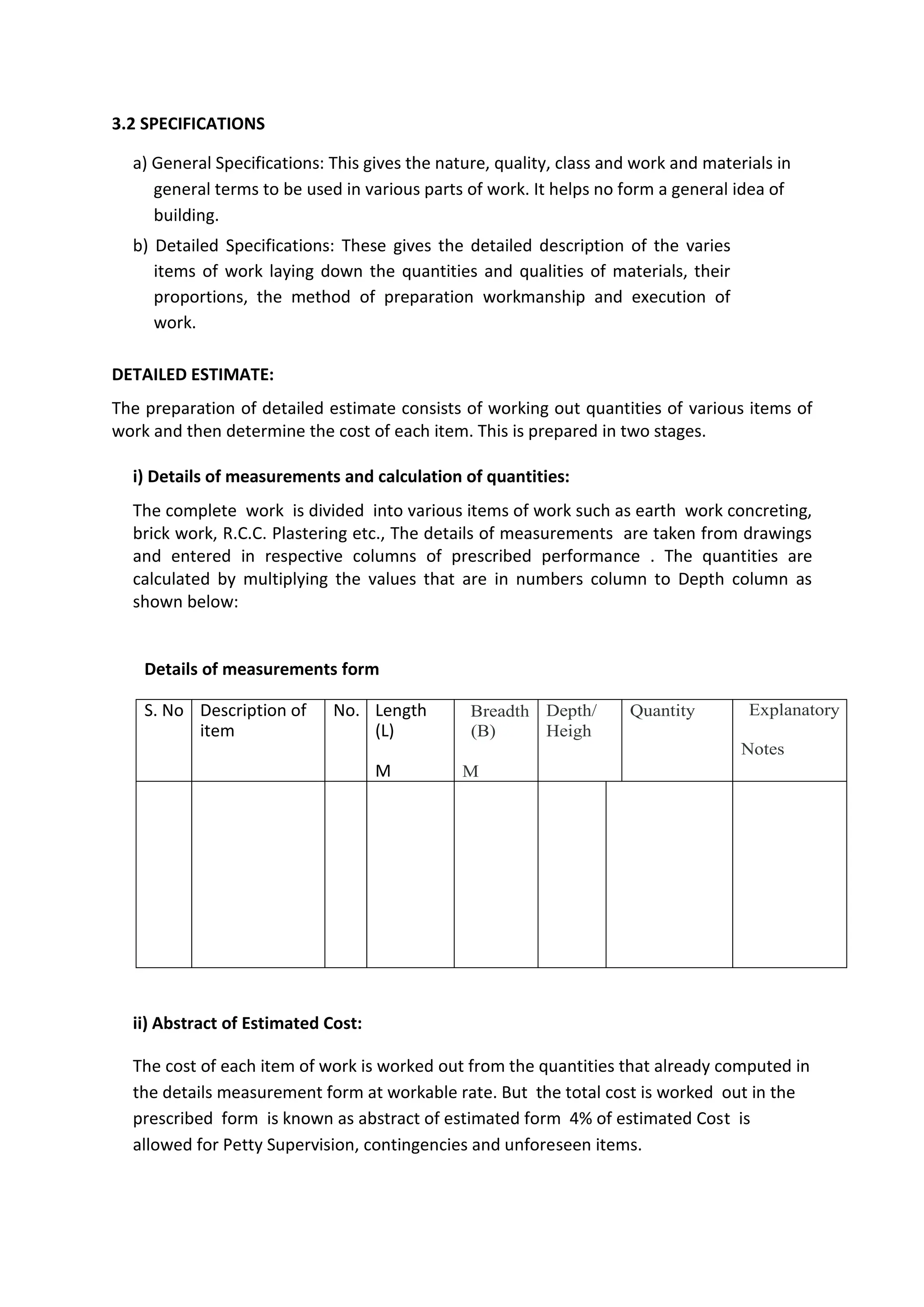 3.2 SPECIFICATIONS
a) General Specifications: This gives the nature, quality, class and work and materials in
general terms to be used in various parts of work. It helps no form a general idea of
building.
b) Detailed Specifications: These gives the detailed description of the varies
items of work laying down the quantities and qualities of materials, their
proportions, the method of preparation workmanship and execution of
work.
DETAILED ESTIMATE:
The preparation of detailed estimate consists of working out quantities of various items of
work and then determine the cost of each item. This is prepared in two stages.
i) Details of measurements and calculation of quantities:
The complete work is divided into various items of work such as earth work concreting,
brick work, R.C.C. Plastering etc., The details of measurements are taken from drawings
and entered in respective columns of prescribed performance . The quantities are
calculated by multiplying the values that are in numbers column to Depth column as
shown below:
Details of measurements form
S. No Description of
item
No. Length
(L)
M
Breadth
(B)
M
Depth/
Heigh
Quantity Explanatory
Notes
ii) Abstract of Estimated Cost:
The cost of each item of work is worked out from the quantities that already computed in
the details measurement form at workable rate. But the total cost is worked out in the
prescribed form is known as abstract of estimated form 4% of estimated Cost is
allowed for Petty Supervision, contingencies and unforeseen items.
 