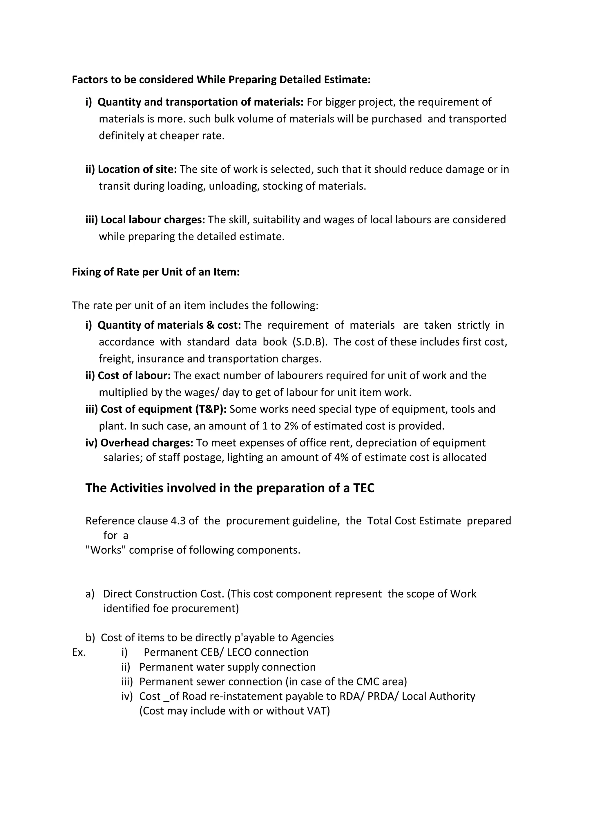 Factors to be considered While Preparing Detailed Estimate:
i) Quantity and transportation of materials: For bigger project, the requirement of
materials is more. such bulk volume of materials will be purchased and transported
definitely at cheaper rate.
ii) Location of site: The site of work is selected, such that it should reduce damage or in
transit during loading, unloading, stocking of materials.
iii) Local labour charges: The skill, suitability and wages of local labours are considered
while preparing the detailed estimate.
Fixing of Rate per Unit of an Item:
The rate per unit of an item includes the following:
i) Quantity of materials & cost: The requirement of materials are taken strictly in
accordance with standard data book (S.D.B). The cost of these includes first cost,
freight, insurance and transportation charges.
ii) Cost of labour: The exact number of labourers required for unit of work and the
multiplied by the wages/ day to get of labour for unit item work.
iii) Cost of equipment (T&P): Some works need special type of equipment, tools and
plant. In such case, an amount of 1 to 2% of estimated cost is provided.
iv) Overhead charges: To meet expenses of office rent, depreciation of equipment
salaries; of staff postage, lighting an amount of 4% of estimate cost is allocated
The Activities involved in the preparation of a TEC
Reference clause 4.3 of the procurement guideline, the Total Cost Estimate prepared
for a
"Works" comprise of following components.
a) Direct Construction Cost. (This cost component represent the scope of Work
identified foe procurement)
b) Cost of items to be directly p'ayable to Agencies
Ex. i) Permanent CEB/ LECO connection
ii) Permanent water supply connection
iii) Permanent sewer connection (in case of the CMC area)
iv) Cost _of Road re-instatement payable to RDA/ PRDA/ Local Authority
(Cost may include with or without VAT)
 