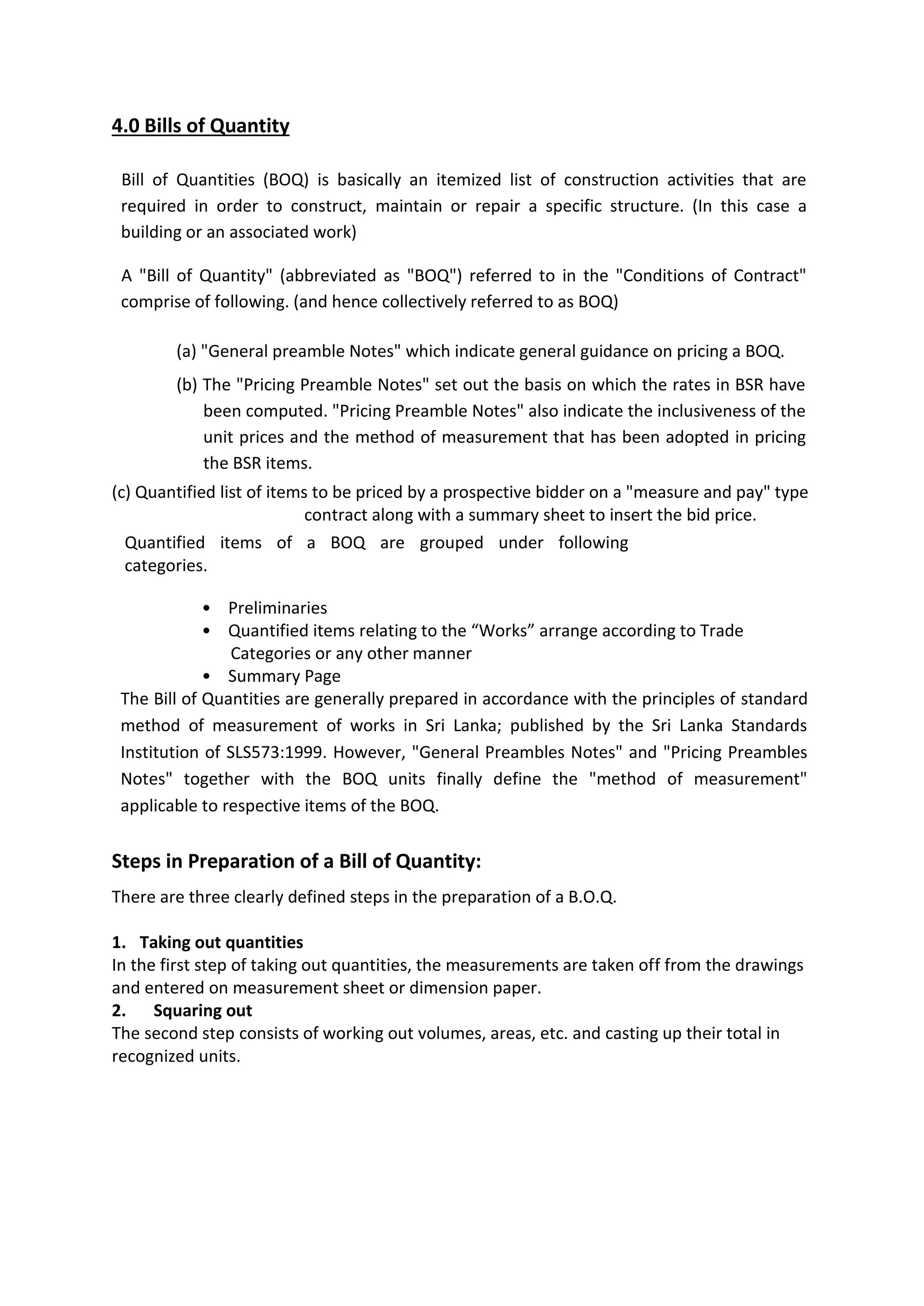 4.0 Bills of Quantity
Bill of Quantities (BOQ) is basically an itemized list of construction activities that are
required in order to construct, maintain or repair a specific structure. (In this case a
building or an associated work)
A "Bill of Quantity" (abbreviated as "BOQ") referred to in the "Conditions of Contract"
comprise of following. (and hence collectively referred to as BOQ)
(a) "General preamble Notes" which indicate general guidance on pricing a BOQ.
(b) The "Pricing Preamble Notes" set out the basis on which the rates in BSR have
been computed. "Pricing Preamble Notes" also indicate the inclusiveness of the
unit prices and the method of measurement that has been adopted in pricing
the BSR items.
(c) Quantified list of items to be priced by a prospective bidder on a "measure and pay" type
contract along with a summary sheet to insert the bid price.
Quantified items of a BOQ are grouped under following
categories.
• Preliminaries
• Quantified items relating to the “Works” arrange according to Trade
Categories or any other manner
• Summary Page
The Bill of Quantities are generally prepared in accordance with the principles of standard
method of measurement of works in Sri Lanka; published by the Sri Lanka Standards
Institution of SLS573:1999. However, "General Preambles Notes" and "Pricing Preambles
Notes" together with the BOQ units finally define the "method of measurement"
applicable to respective items of the BOQ.
Steps in Preparation of a Bill of Quantity:
There are three clearly defined steps in the preparation of a B.O.Q.
1. Taking out quantities
In the first step of taking out quantities, the measurements are taken off from the drawings
and entered on measurement sheet or dimension paper.
2. Squaring out
The second step consists of working out volumes, areas, etc. and casting up their total in
recognized units.
 