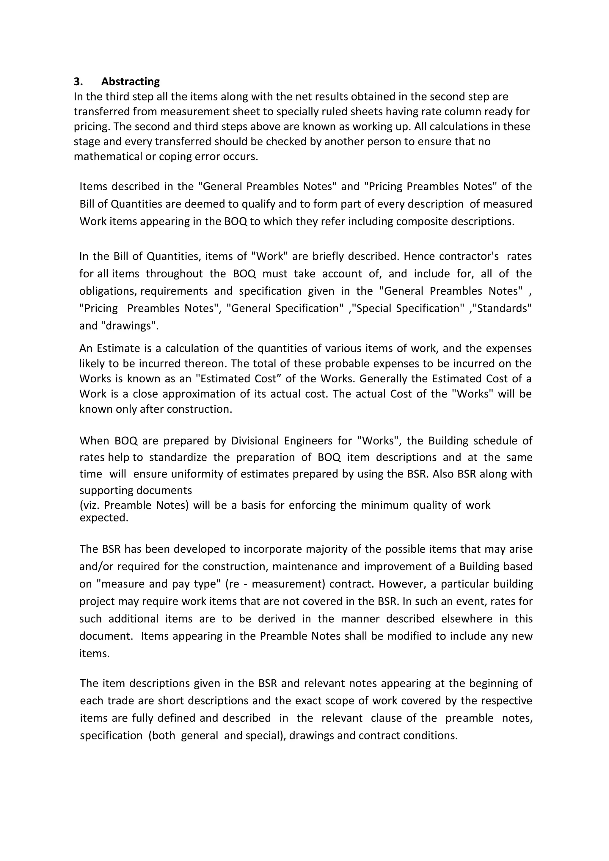 3. Abstracting
In the third step all the items along with the net results obtained in the second step are
transferred from measurement sheet to specially ruled sheets having rate column ready for
pricing. The second and third steps above are known as working up. All calculations in these
stage and every transferred should be checked by another person to ensure that no
mathematical or coping error occurs.
Items described in the "General Preambles Notes" and "Pricing Preambles Notes" of the
Bill of Quantities are deemed to qualify and to form part of every description of measured
Work items appearing in the BOQ to which they refer including composite descriptions.
In the Bill of Quantities, items of "Work" are briefly described. Hence contractor's rates
for all items throughout the BOQ must take account of, and include for, all of the
obligations, requirements and specification given in the "General Preambles Notes" ,
"Pricing Preambles Notes", "General Specification" ,"Special Specification" ,"Standards"
and "drawings".
An Estimate is a calculation of the quantities of various items of work, and the expenses
likely to be incurred thereon. The total of these probable expenses to be incurred on the
Works is known as an "Estimated Cost” of the Works. Generally the Estimated Cost of a
Work is a close approximation of its actual cost. The actual Cost of the "Works" will be
known only after construction.
When BOQ are prepared by Divisional Engineers for "Works", the Building schedule of
rates help to standardize the preparation of BOQ item descriptions and at the same
time will ensure uniformity of estimates prepared by using the BSR. Also BSR along with
supporting documents
(viz. Preamble Notes) will be a basis for enforcing the minimum quality of work
expected.
The BSR has been developed to incorporate majority of the possible items that may arise
and/or required for the construction, maintenance and improvement of a Building based
on "measure and pay type" (re - measurement) contract. However, a particular building
project may require work items that are not covered in the BSR. In such an event, rates for
such additional items are to be derived in the manner described elsewhere in this
document. Items appearing in the Preamble Notes shall be modified to include any new
items.
The item descriptions given in the BSR and relevant notes appearing at the beginning of
each trade are short descriptions and the exact scope of work covered by the respective
items are fully defined and described in the relevant clause of the preamble notes,
specification (both general and special), drawings and contract conditions.
 
