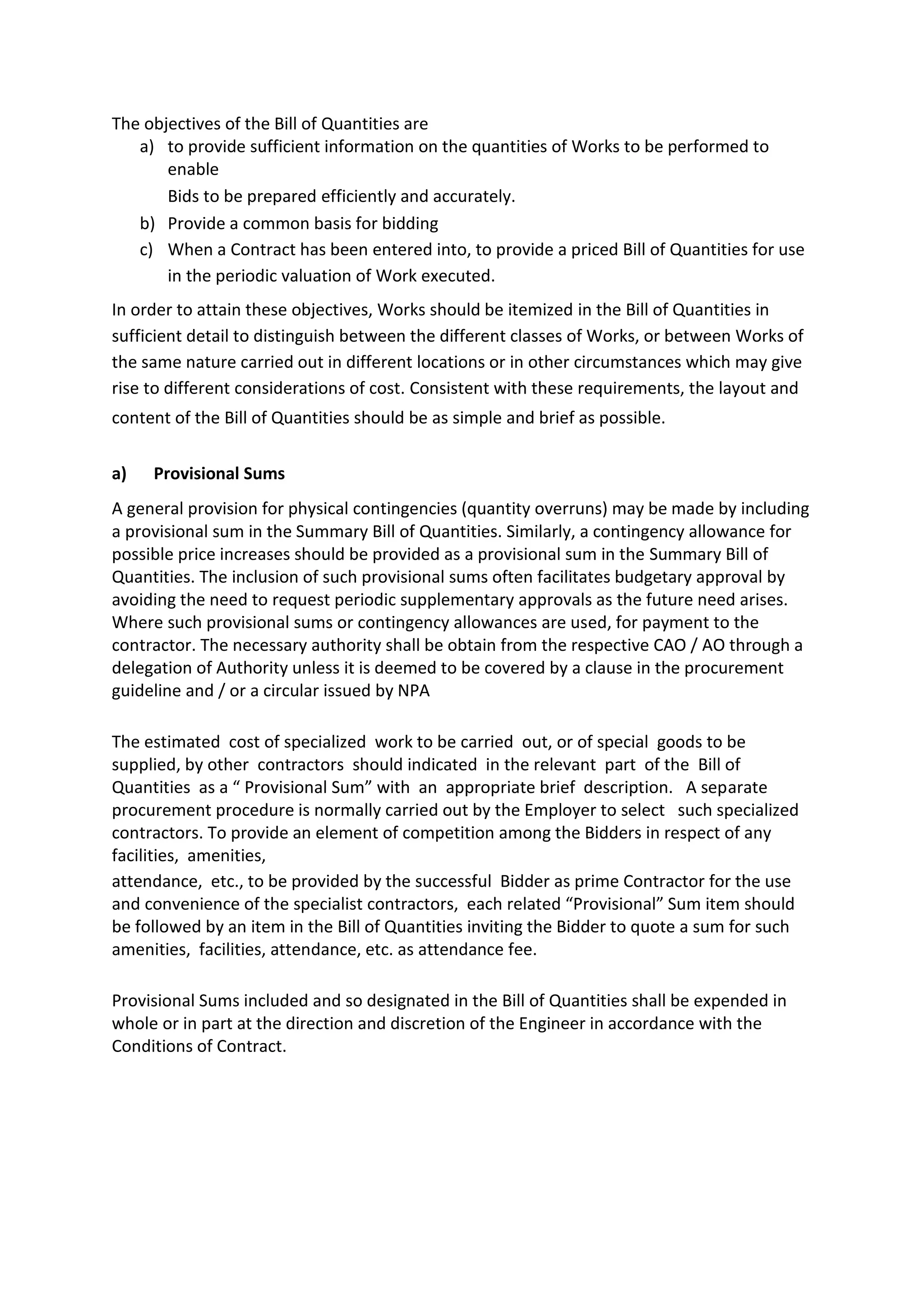 The objectives of the Bill of Quantities are
a) to provide sufficient information on the quantities of Works to be performed to
enable
Bids to be prepared efficiently and accurately.
b) Provide a common basis for bidding
c) When a Contract has been entered into, to provide a priced Bill of Quantities for use
in the periodic valuation of Work executed.
In order to attain these objectives, Works should be itemized in the Bill of Quantities in
sufficient detail to distinguish between the different classes of Works, or between Works of
the same nature carried out in different locations or in other circumstances which may give
rise to different considerations of cost. Consistent with these requirements, the layout and
content of the Bill of Quantities should be as simple and brief as possible.
a) Provisional Sums
A general provision for physical contingencies (quantity overruns) may be made by including
a provisional sum in the Summary Bill of Quantities. Similarly, a contingency allowance for
possible price increases should be provided as a provisional sum in the Summary Bill of
Quantities. The inclusion of such provisional sums often facilitates budgetary approval by
avoiding the need to request periodic supplementary approvals as the future need arises.
Where such provisional sums or contingency allowances are used, for payment to the
contractor. The necessary authority shall be obtain from the respective CAO / AO through a
delegation of Authority unless it is deemed to be covered by a clause in the procurement
guideline and / or a circular issued by NPA
The estimated cost of specialized work to be carried out, or of special goods to be
supplied, by other contractors should indicated in the relevant part of the Bill of
Quantities as a “ Provisional Sum” with an appropriate brief description. A separate
procurement procedure is normally carried out by the Employer to select such specialized
contractors. To provide an element of competition among the Bidders in respect of any
facilities, amenities,
attendance, etc., to be provided by the successful Bidder as prime Contractor for the use
and convenience of the specialist contractors, each related “Provisional” Sum item should
be followed by an item in the Bill of Quantities inviting the Bidder to quote a sum for such
amenities, facilities, attendance, etc. as attendance fee.
Provisional Sums included and so designated in the Bill of Quantities shall be expended in
whole or in part at the direction and discretion of the Engineer in accordance with the
Conditions of Contract.
 