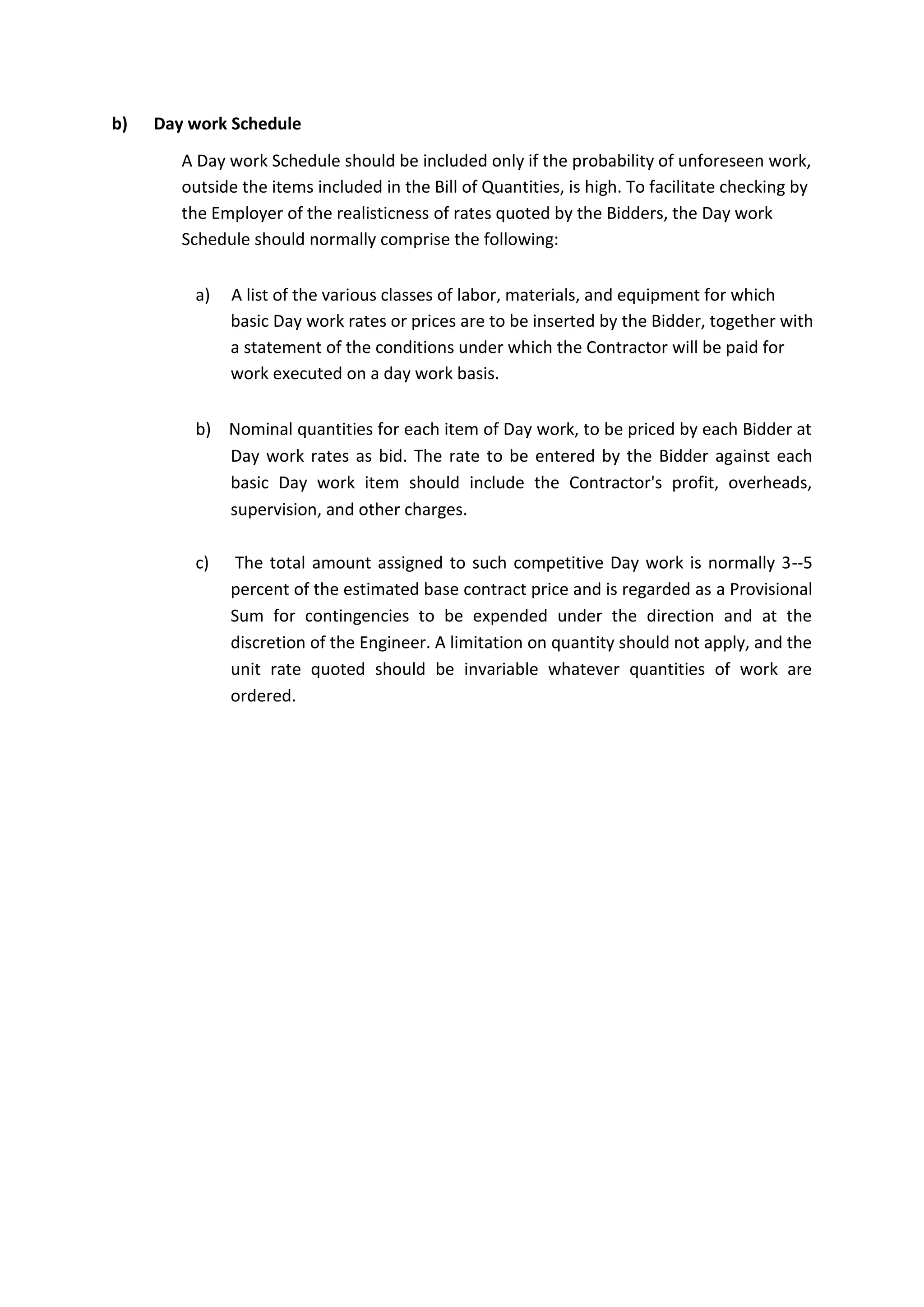 b) Day work Schedule
A Day work Schedule should be included only if the probability of unforeseen work,
outside the items included in the Bill of Quantities, is high. To facilitate checking by
the Employer of the realisticness of rates quoted by the Bidders, the Day work
Schedule should normally comprise the following:
a) A list of the various classes of labor, materials, and equipment for which
basic Day work rates or prices are to be inserted by the Bidder, together with
a statement of the conditions under which the Contractor will be paid for
work executed on a day work basis.
b) Nominal quantities for each item of Day work, to be priced by each Bidder at
Day work rates as bid. The rate to be entered by the Bidder against each
basic Day work item should include the Contractor's profit, overheads,
supervision, and other charges.
c) The total amount assigned to such competitive Day work is normally 3--5
percent of the estimated base contract price and is regarded as a Provisional
Sum for contingencies to be expended under the direction and at the
discretion of the Engineer. A limitation on quantity should not apply, and the
unit rate quoted should be invariable whatever quantities of work are
ordered.
 