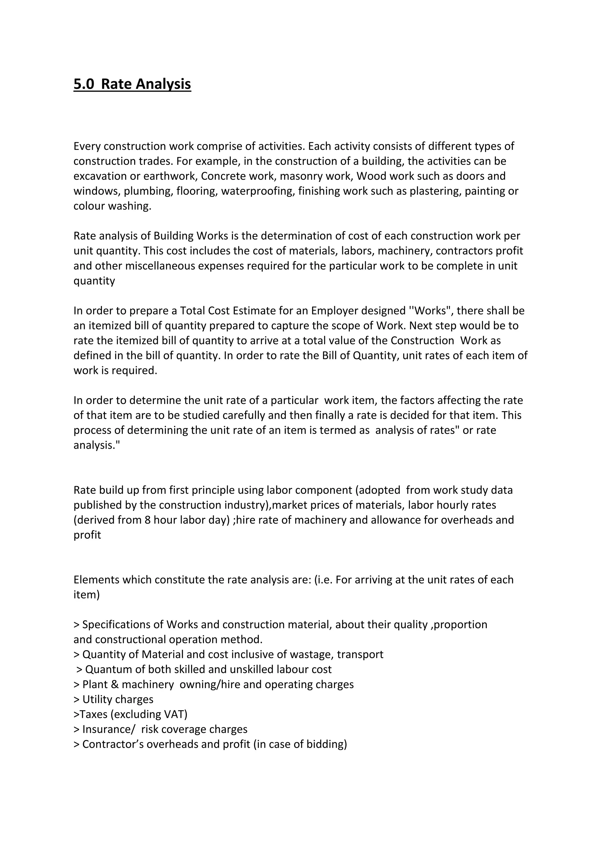 5.0 Rate Analysis
Every construction work comprise of activities. Each activity consists of different types of
construction trades. For example, in the construction of a building, the activities can be
excavation or earthwork, Concrete work, masonry work, Wood work such as doors and
windows, plumbing, flooring, waterproofing, finishing work such as plastering, painting or
colour washing.
Rate analysis of Building Works is the determination of cost of each construction work per
unit quantity. This cost includes the cost of materials, labors, machinery, contractors profit
and other miscellaneous expenses required for the particular work to be complete in unit
quantity
In order to prepare a Total Cost Estimate for an Employer designed ''Works", there shall be
an itemized bill of quantity prepared to capture the scope of Work. Next step would be to
rate the itemized bill of quantity to arrive at a total value of the Construction Work as
defined in the bill of quantity. In order to rate the Bill of Quantity, unit rates of each item of
work is required.
In order to determine the unit rate of a particular work item, the factors affecting the rate
of that item are to be studied carefully and then finally a rate is decided for that item. This
process of determining the unit rate of an item is termed as analysis of rates" or rate
analysis."
Rate build up from first principle using labor component (adopted from work study data
published by the construction industry),market prices of materials, labor hourly rates
(derived from 8 hour labor day) ;hire rate of machinery and allowance for overheads and
profit
Elements which constitute the rate analysis are: (i.e. For arriving at the unit rates of each
item)
> Specifications of Works and construction material, about their quality ,proportion
and constructional operation method.
> Quantity of Material and cost inclusive of wastage, transport
> Quantum of both skilled and unskilled labour cost
> Plant & machinery owning/hire and operating charges
> Utility charges
>Taxes (excluding VAT)
> Insurance/ risk coverage charges
> Contractor’s overheads and profit (in case of bidding)
 