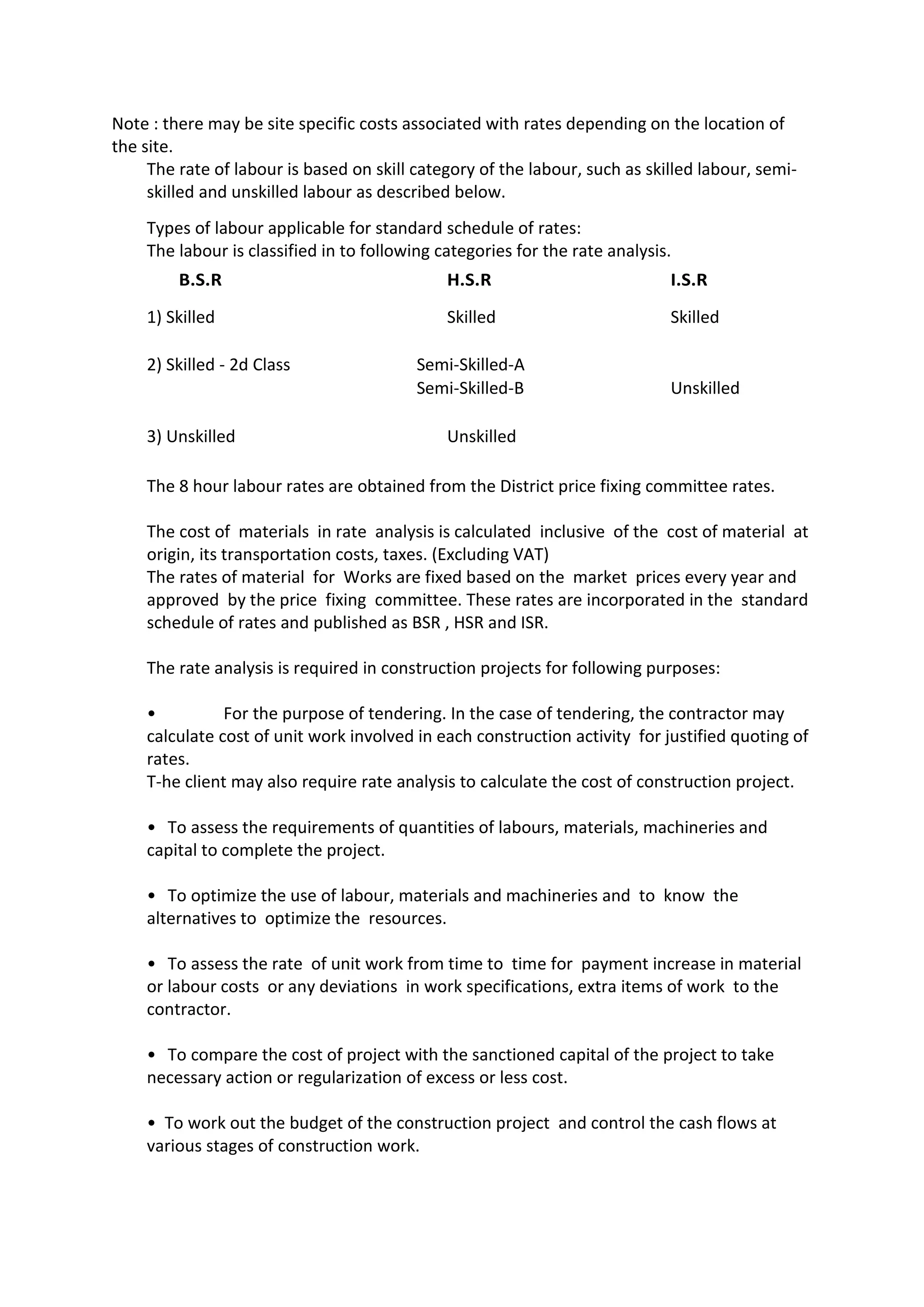 Note : there may be site specific costs associated with rates depending on the location of
the site.
The rate of labour is based on skill category of the labour, such as skilled labour, semi-
skilled and unskilled labour as described below.
Types of labour applicable for standard schedule of rates:
The labour is classified in to following categories for the rate analysis.
B.S.R H.S.R I.S.R
1) Skilled Skilled Skilled
2) Skilled - 2d Class Semi-Skilled-A
Semi-Skilled-B Unskilled
3) Unskilled Unskilled
The 8 hour labour rates are obtained from the District price fixing committee rates.
The cost of materials in rate analysis is calculated inclusive of the cost of material at
origin, its transportation costs, taxes. (Excluding VAT)
The rates of material for Works are fixed based on the market prices every year and
approved by the price fixing committee. These rates are incorporated in the standard
schedule of rates and published as BSR , HSR and ISR.
The rate analysis is required in construction projects for following purposes:
• For the purpose of tendering. In the case of tendering, the contractor may
calculate cost of unit work involved in each construction activity for justified quoting of
rates.
T-he client may also require rate analysis to calculate the cost of construction project.
• To assess the requirements of quantities of labours, materials, machineries and
capital to complete the project.
• To optimize the use of labour, materials and machineries and to know the
alternatives to optimize the resources.
• To assess the rate of unit work from time to time for payment increase in material
or labour costs or any deviations in work specifications, extra items of work to the
contractor.
• To compare the cost of project with the sanctioned capital of the project to take
necessary action or regularization of excess or less cost.
• To work out the budget of the construction project and control the cash flows at
various stages of construction work.
 
