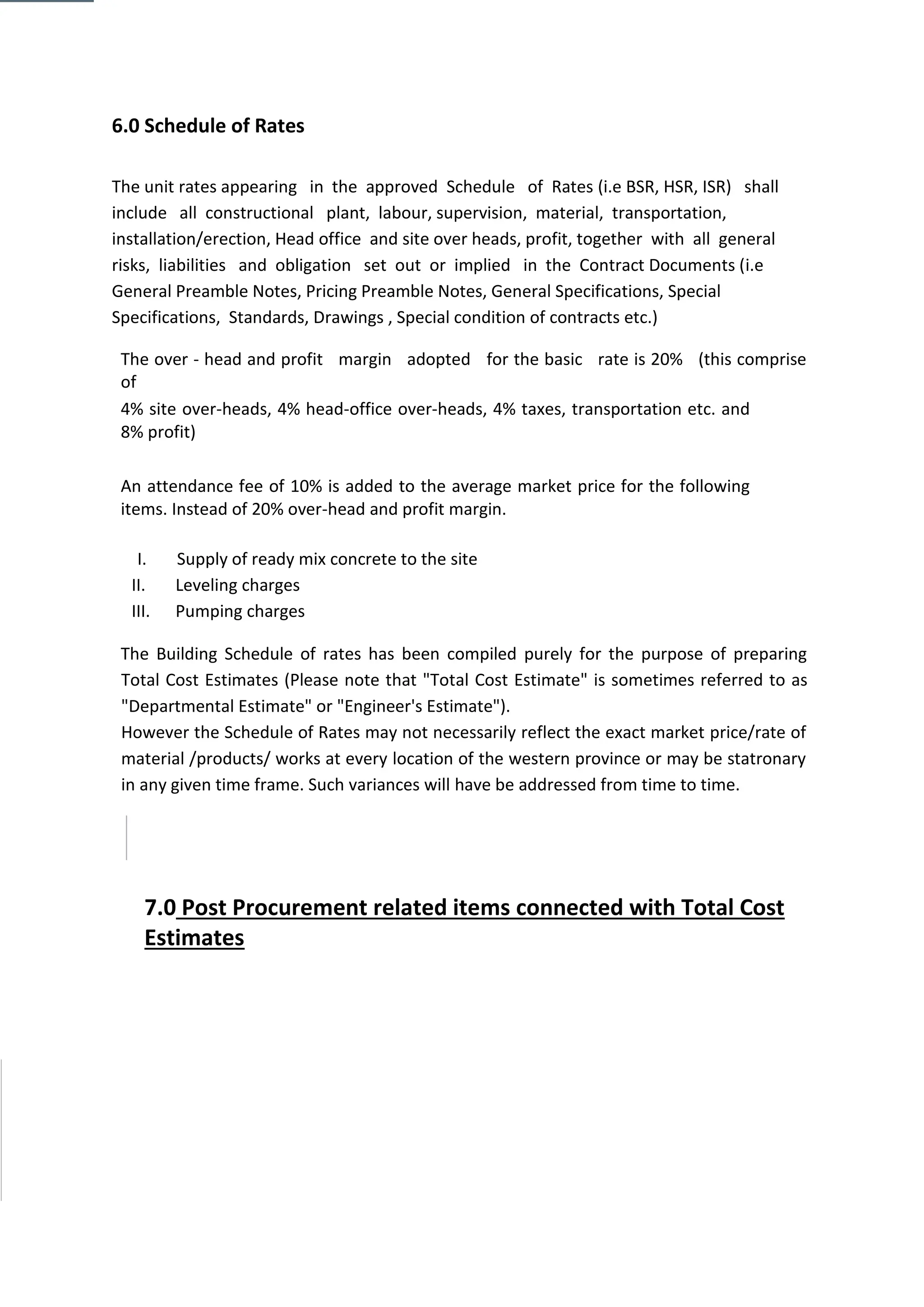 6.0 Schedule of Rates
The unit rates appearing in the approved Schedule of Rates (i.e BSR, HSR, ISR) shall
include all constructional plant, labour, supervision, material, transportation,
installation/erection, Head office and site over heads, profit, together with all general
risks, liabilities and obligation set out or implied in the Contract Documents (i.e
General Preamble Notes, Pricing Preamble Notes, General Specifications, Special
Specifications, Standards, Drawings , Special condition of contracts etc.)
The over - head and profit margin adopted for the basic rate is 20% (this comprise
of
4% site over-heads, 4% head-office over-heads, 4% taxes, transportation etc. and
8% profit)
An attendance fee of 10% is added to the average market price for the following
items. Instead of 20% over-head and profit margin.
I. Supply of ready mix concrete to the site
II. Leveling charges
III. Pumping charges
The Building Schedule of rates has been compiled purely for the purpose of preparing
Total Cost Estimates (Please note that "Total Cost Estimate" is sometimes referred to as
"Departmental Estimate" or "Engineer's Estimate").
However the Schedule of Rates may not necessarily reflect the exact market price/rate of
material /products/ works at every location of the western province or may be statronary
in any given time frame. Such variances will have be addressed from time to time.
7.0 Post Procurement related items connected with Total Cost
Estimates
 
