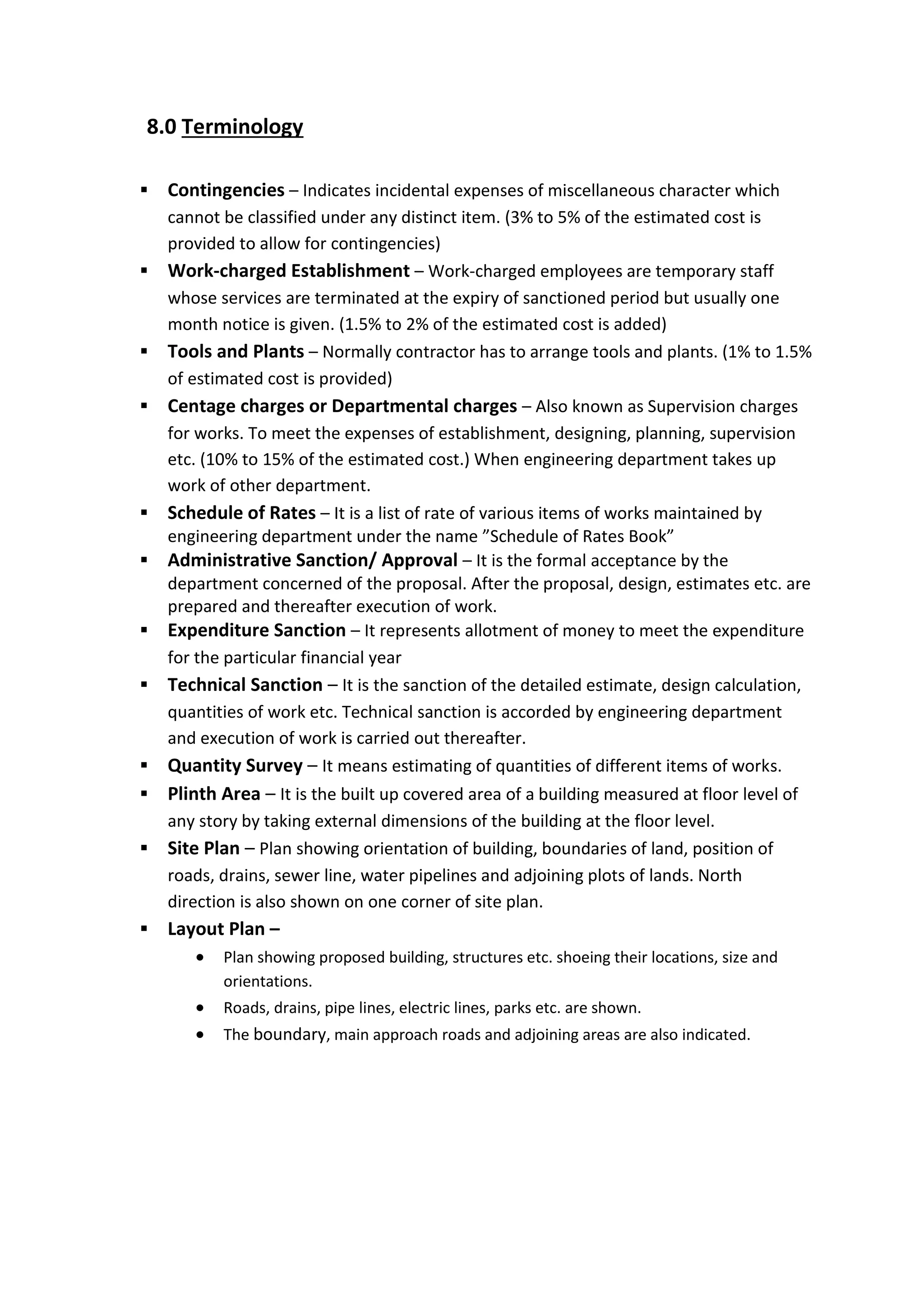 8.0 Terminology
 Contingencies – Indicates incidental expenses of miscellaneous character which
cannot be classified under any distinct item. (3% to 5% of the estimated cost is
provided to allow for contingencies)
 Work-charged Establishment – Work-charged employees are temporary staff
whose services are terminated at the expiry of sanctioned period but usually one
month notice is given. (1.5% to 2% of the estimated cost is added)
 Tools and Plants – Normally contractor has to arrange tools and plants. (1% to 1.5%
of estimated cost is provided)
 Centage charges or Departmental charges – Also known as Supervision charges
for works. To meet the expenses of establishment, designing, planning, supervision
etc. (10% to 15% of the estimated cost.) When engineering department takes up
work of other department.
 Schedule of Rates – It is a list of rate of various items of works maintained by
engineering department under the name ”Schedule of Rates Book”
 Administrative Sanction/ Approval – It is the formal acceptance by the
department concerned of the proposal. After the proposal, design, estimates etc. are
prepared and thereafter execution of work.
 Expenditure Sanction – It represents allotment of money to meet the expenditure
for the particular financial year
 Technical Sanction – It is the sanction of the detailed estimate, design calculation,
quantities of work etc. Technical sanction is accorded by engineering department
and execution of work is carried out thereafter.
 Quantity Survey – It means estimating of quantities of different items of works.
 Plinth Area – It is the built up covered area of a building measured at floor level of
any story by taking external dimensions of the building at the floor level.
 Site Plan – Plan showing orientation of building, boundaries of land, position of
roads, drains, sewer line, water pipelines and adjoining plots of lands. North
direction is also shown on one corner of site plan.
 Layout Plan –
 Plan showing proposed building, structures etc. shoeing their locations, size and
orientations.
 Roads, drains, pipe lines, electric lines, parks etc. are shown.
 The boundary, main approach roads and adjoining areas are also indicated.
 