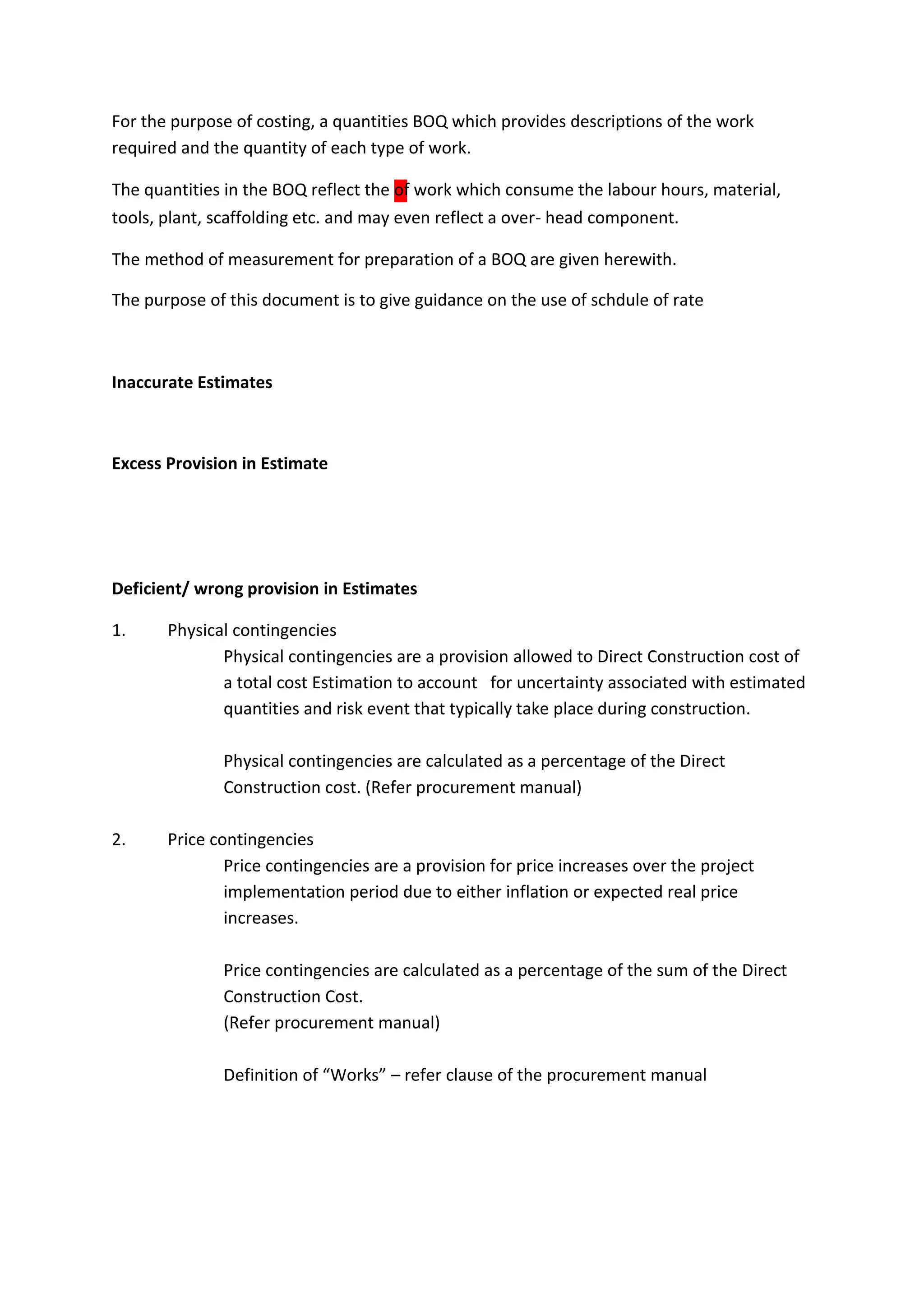 tools, plant, scaffolding etc. and may even reflect a over- head component.
The method of measurement for preparation of a BOQ are given herewith.
Inaccurate Estimates
Excess Provision in Estimate
Deficient/ wrong provision in Estimates
1. Physical contingencies
Physical contingencies are a provision allowed to Direct Construction cost of
a total cost Estimation to account for uncertainty associated with estimated
quantities and risk event that typically take place during construction.
Physical contingencies are calculated as a percentage of the Direct
Construction cost. (Refer procurement manual)
2. Price contingencies
Price contingencies are a provision for price increases over the project
implementation period due to either inflation or expected real price
increases.
Price contingencies are calculated as a percentage of the sum of the Direct
Construction Cost.
(Refer procurement manual)
Definition of “Works” – refer clause of the procurement manual
For the purpose of costing, a quantities BOQ which provides descriptions of the work
required and the quantity of each type of work.
The quantities in the BOQ reflect the of work which consume the labour hours, material,
The purpose of this document is to give guidance on the use of schdule of rate
 