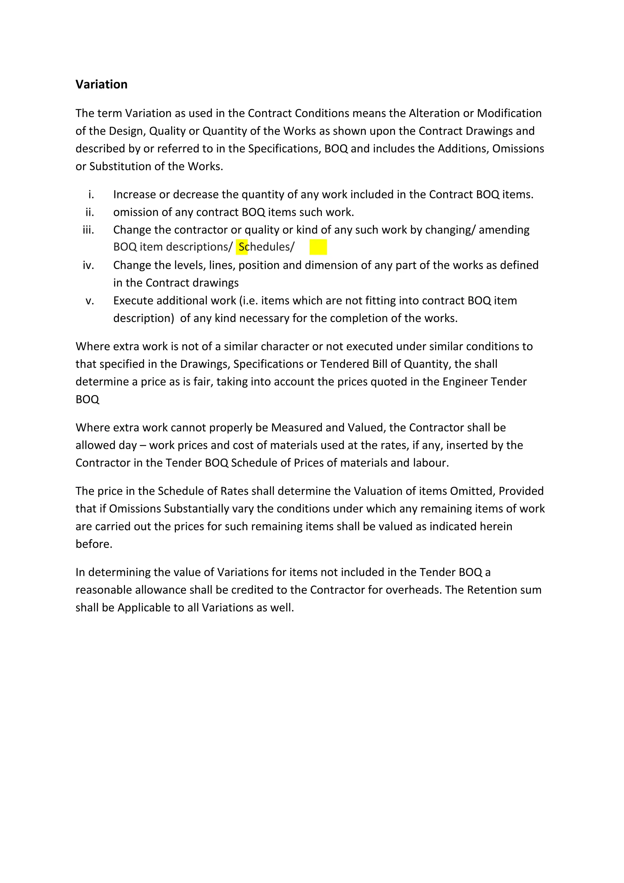 Variation
The term Variation as used in the Contract Conditions means the Alteration or Modification
of the Design, Quality or Quantity of the Works as shown upon the Contract Drawings and
described by or referred to in the Specifications, BOQ and includes the Additions, Omissions
or Substitution of the Works.
i. Increase or decrease the quantity of any work included in the Contract BOQ items.
ii. omission of any contract BOQ items such work.
iii. Change the contractor or quality or kind of any such work by changing/ amending
iv. Change the levels, lines, position and dimension of any part of the works as defined
in the Contract drawings
v. Execute additional work (i.e. items which are not fitting into contract BOQ item
description) of any kind necessary for the completion of the works.
Where extra work is not of a similar character or not executed under similar conditions to
that specified in the Drawings, Specifications or Tendered Bill of Quantity, the shall
determine a price as is fair, taking into account the prices quoted in the Engineer Tender
BOQ
Where extra work cannot properly be Measured and Valued, the Contractor shall be
allowed day – work prices and cost of materials used at the rates, if any, inserted by the
Contractor in the Tender BOQ Schedule of Prices of materials and labour.
The price in the Schedule of Rates shall determine the Valuation of items Omitted, Provided
that if Omissions Substantially vary the conditions under which any remaining items of work
are carried out the prices for such remaining items shall be valued as indicated herein
before.
In determining the value of Variations for items not included in the Tender BOQ a
reasonable allowance shall be credited to the Contractor for overheads. The Retention sum
shall be Applicable to all Variations as well.
BOQ item descriptions/ Schedules/
 