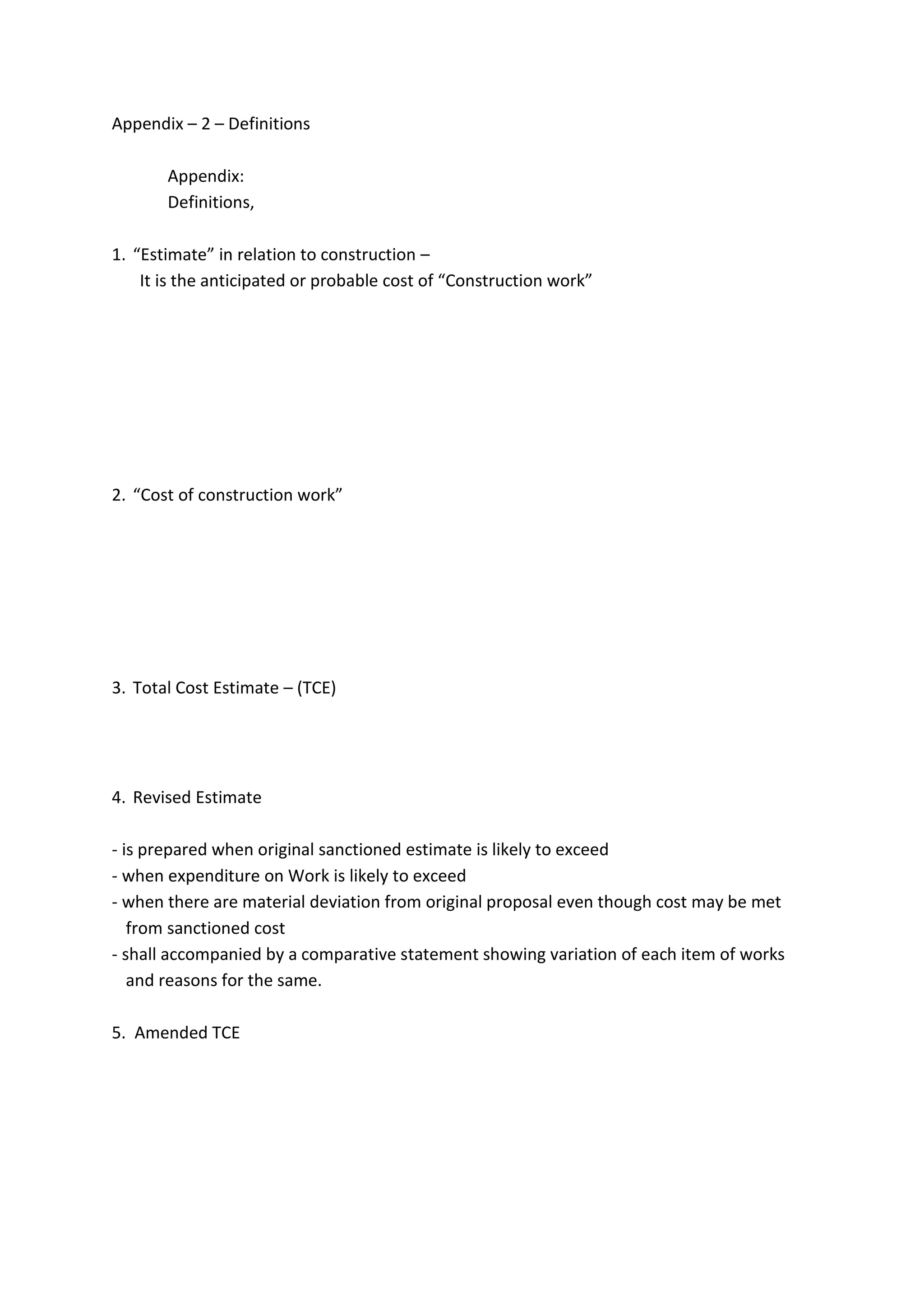 Appendix – 2 – Definitions
Appendix:
Definitions,
1. “Estimate” in relation to construction –
It is the anticipated or probable cost of “Construction work”
2. “Cost of construction work”
3. Total Cost Estimate – (TCE)
4. Revised Estimate
- is prepared when original sanctioned estimate is likely to exceed
- when expenditure on Work is likely to exceed
- when there are material deviation from original proposal even though cost may be met
from sanctioned cost
- shall accompanied by a comparative statement showing variation of each item of works
and reasons for the same.
5. Amended TCE
 