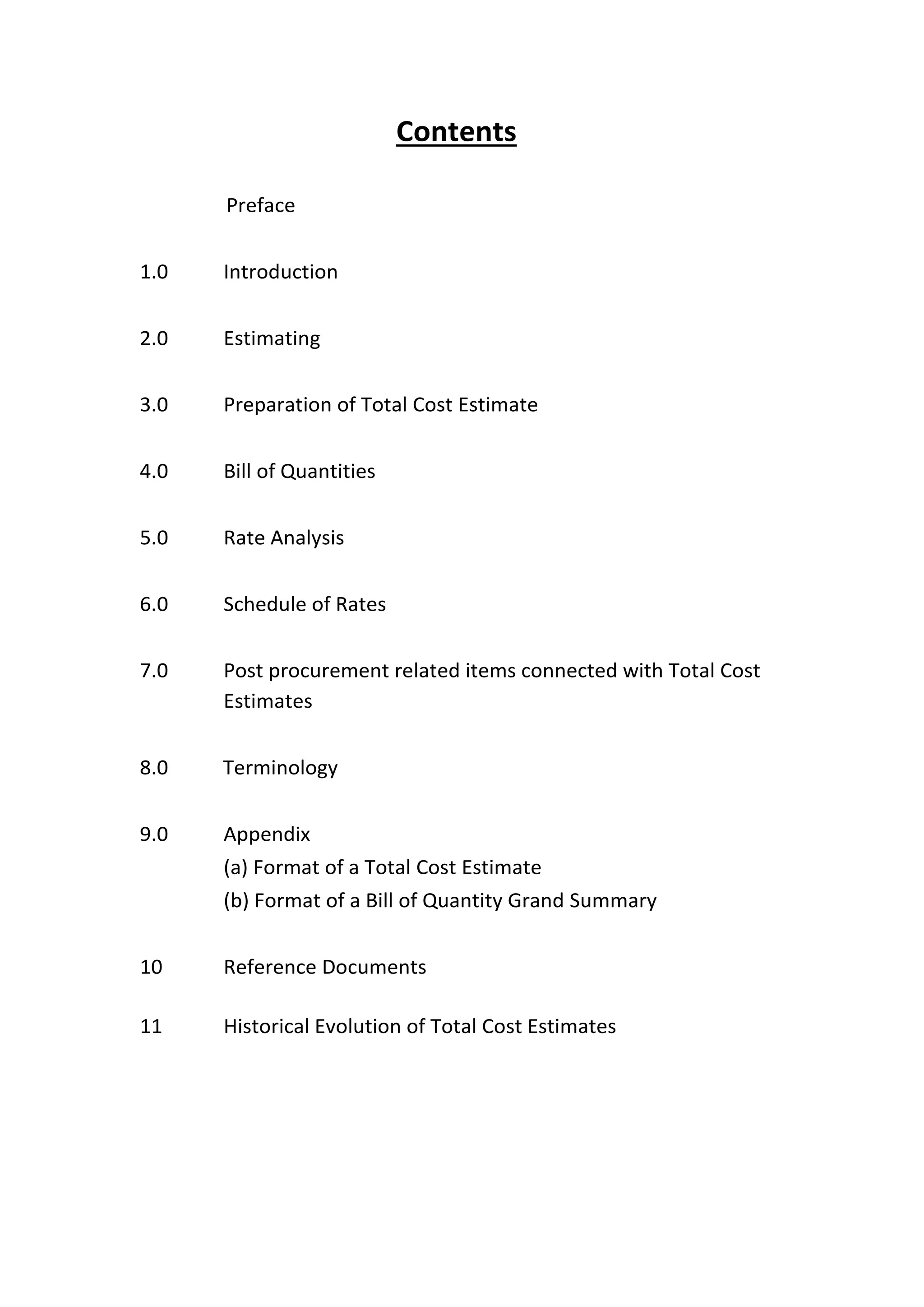 Contents
Preface
1.0 Introduction
2.0 Estimating
3.0 Preparation of Total Cost Estimate
4.0 Bill of Quantities
5.0 Rate Analysis
6.0 Schedule of Rates
7.0 Post procurement related items connected with Total Cost
Estimates
8.0 Terminology
9.0 Appendix
(a) Format of a Total Cost Estimate
(b) Format of a Bill of Quantity Grand Summary
10 Reference Documents
11 Historical Evolution of Total Cost Estimates
 