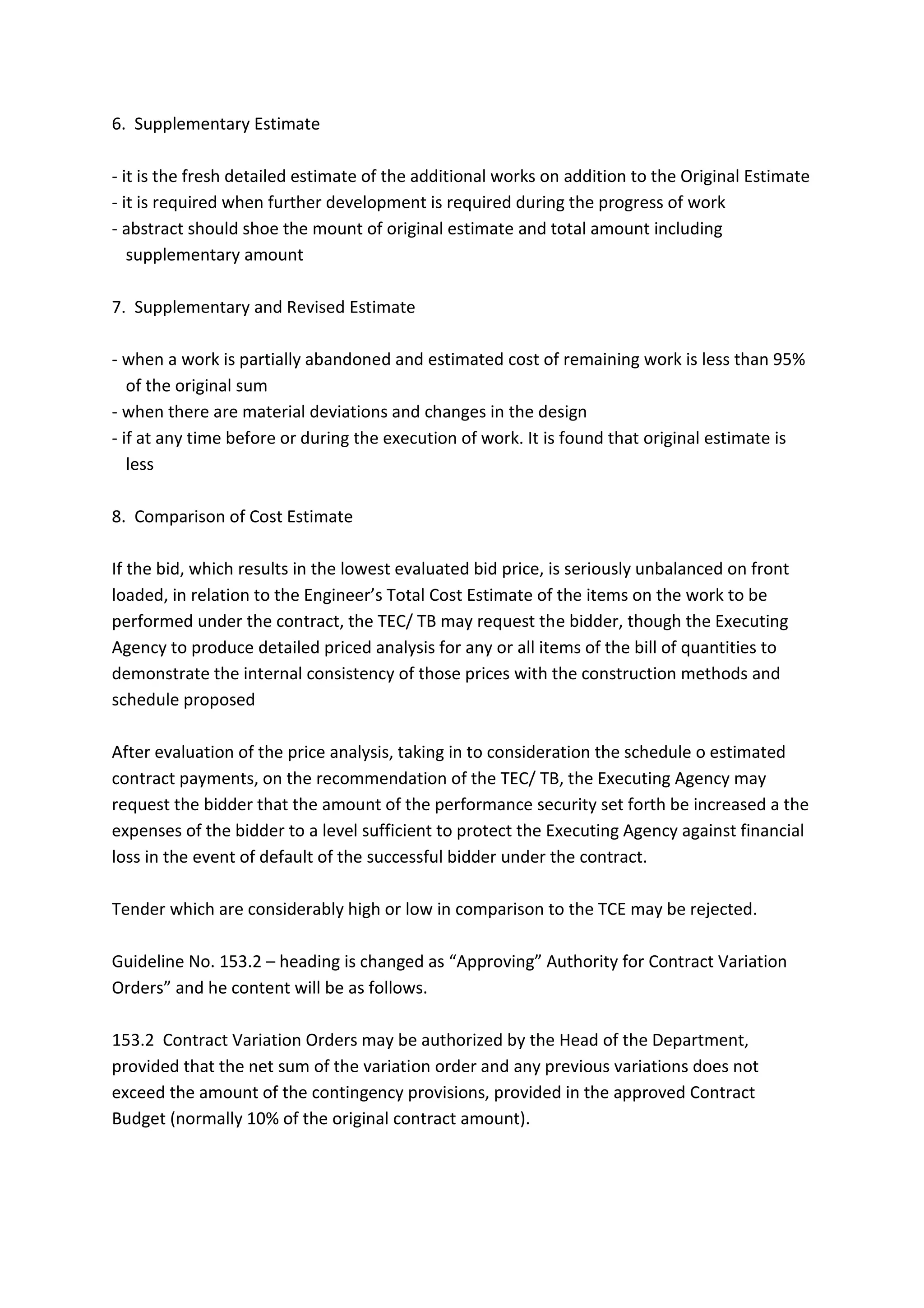 6. Supplementary Estimate
- it is the fresh detailed estimate of the additional works on addition to the Original Estimate
- it is required when further development is required during the progress of work
- abstract should shoe the mount of original estimate and total amount including
supplementary amount
7. Supplementary and Revised Estimate
- when a work is partially abandoned and estimated cost of remaining work is less than 95%
of the original sum
- when there are material deviations and changes in the design
- if at any time before or during the execution of work. It is found that original estimate is
less
8. Comparison of Cost Estimate
If the bid, which results in the lowest evaluated bid price, is seriously unbalanced on front
loaded, in relation to the Engineer’s Total Cost Estimate of the items on the work to be
performed under the contract, the TEC/ TB may request the bidder, though the Executing
Agency to produce detailed priced analysis for any or all items of the bill of quantities to
demonstrate the internal consistency of those prices with the construction methods and
schedule proposed
After evaluation of the price analysis, taking in to consideration the schedule o estimated
contract payments, on the recommendation of the TEC/ TB, the Executing Agency may
request the bidder that the amount of the performance security set forth be increased a the
expenses of the bidder to a level sufficient to protect the Executing Agency against financial
loss in the event of default of the successful bidder under the contract.
Tender which are considerably high or low in comparison to the TCE may be rejected.
Guideline No. 153.2 – heading is changed as “Approving” Authority for Contract Variation
Orders” and he content will be as follows.
153.2 Contract Variation Orders may be authorized by the Head of the Department,
provided that the net sum of the variation order and any previous variations does not
exceed the amount of the contingency provisions, provided in the approved Contract
Budget (normally 10% of the original contract amount).
 