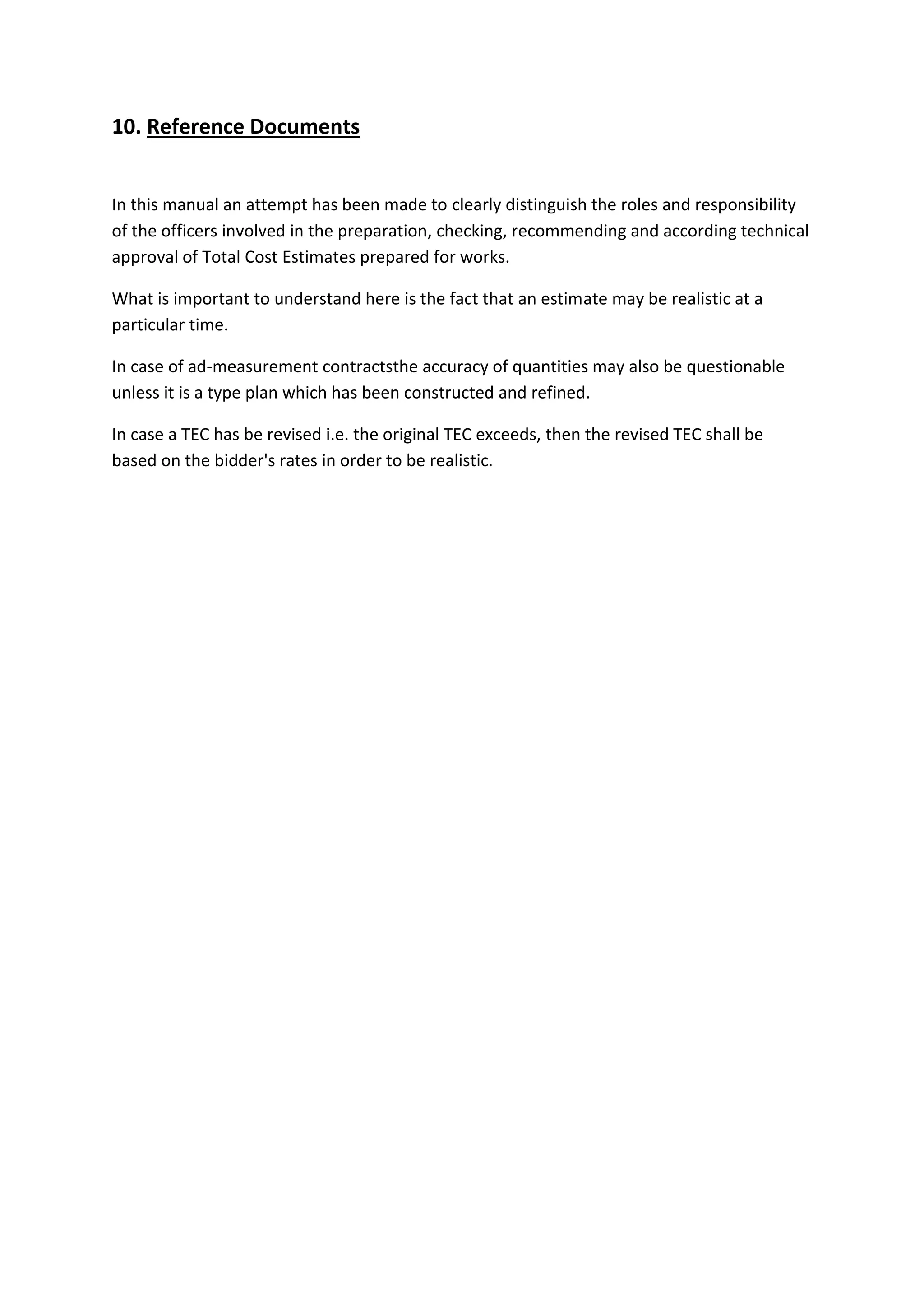 10. Reference Documents
In this manual an attempt has been made to clearly distinguish the roles and responsibility
of the officers involved in the preparation, checking, recommending and according technical
approval of Total Cost Estimates prepared for works.
What is important to understand here is the fact that an estimate may be realistic at a
particular time.
In case of ad-measurement contractsthe accuracy of quantities may also be questionable
unless it is a type plan which has been constructed and refined.
In case a TEC has be revised i.e. the original TEC exceeds, then the revised TEC shall be
based on the bidder's rates in order to be realistic.
 